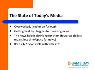 The State of Today’s Media Overworked, tired or on furlough Getting beat by bloggers for breaking news The news hole is shrinking for them (fewer ad dollars means less time/space for news) It’s a 24/7 news cycle with web sites 