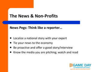 The News & Non-Profits News Pegs: Think like a reporter… Localize a national story with your expert Tie your news to the economy Be proactive and offer a good story/interview Know the media you are pitching; watch and read 