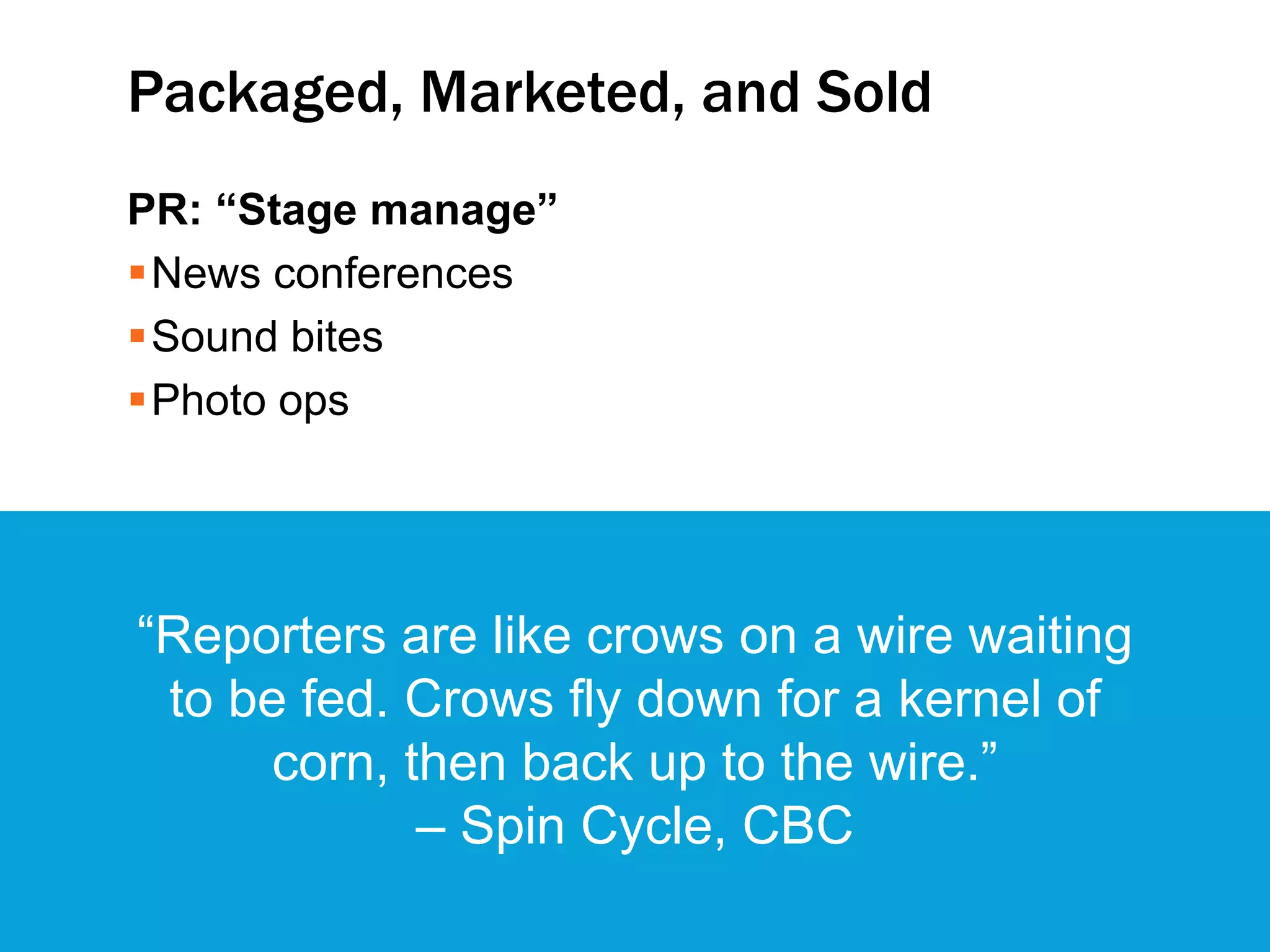 Packaged, Marketed, and Sold
PR: “Stage manage”
News conferences
Sound bites
Photo ops
3
“Reporters are like crows on a wire waiting
to be fed. Crows fly down for a kernel of
corn, then back up to the wire.”
– Spin Cycle, CBC
 