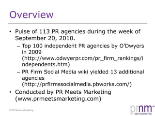 OverviewPulse of 113 PR agencies during the week of September 20, 2010.Top 100 independent PR agencies by O’Dwyers in 2009 (http://www.odwyerpr.com/pr_firm_rankings/independents.htm)PR Firm Social Media wiki yielded 13 additional agencies (http://prfirmssocialmedia.pbworks.com/)Conducted by PR Meets Marketing (www.prmeetsmarketing.com)