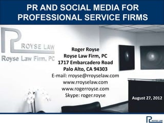 PR AND SOCIAL MEDIA FOR
PROFESSIONAL SERVICE FIRMS


                Roger Royse
          Royse Law Firm, PC
        1717 Embarcadero Road
          Palo Alto, CA 94303
      E-mail: rroyse@rroyselaw.com
          www.rroyselaw.com
         www.rogerroyse.com
            Skype: roger.royse       August 27, 2012
 