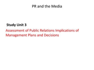 PR and the Media
Study Unit 3
Assessment of Public Relations Implications of
Management Plans and Decisions
 