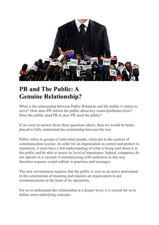PR and The Public: A
Genuine Relationship?
What is the relationship between Public Relations and the public it claims to
serve? How does PR inform the public about key issues/problems/crisis?
Does the public need PR or does PR need the public?
If we were to answer these three questions above, then we would be better
placed to fully understand the relationship between the two.
Public refers to groups of individual people, when put in the context of
communication science. In order for an organization to control and protect its
reputation, it must have a full understanding of what is being said about it in
the public and be able to assess its level of importance. Indeed, companies do
not operate in a vacuum. Communicating with audiences in this way
therefore requires a total rethink in practices and messages.
The new environment requires that the public is seen as an active participant
in the construction of meaning and requires an organization to put
communications at the heart of its operations.
For us to understand this relationship at a deeper level, it is crucial for us to
define some underlying concepts:
 