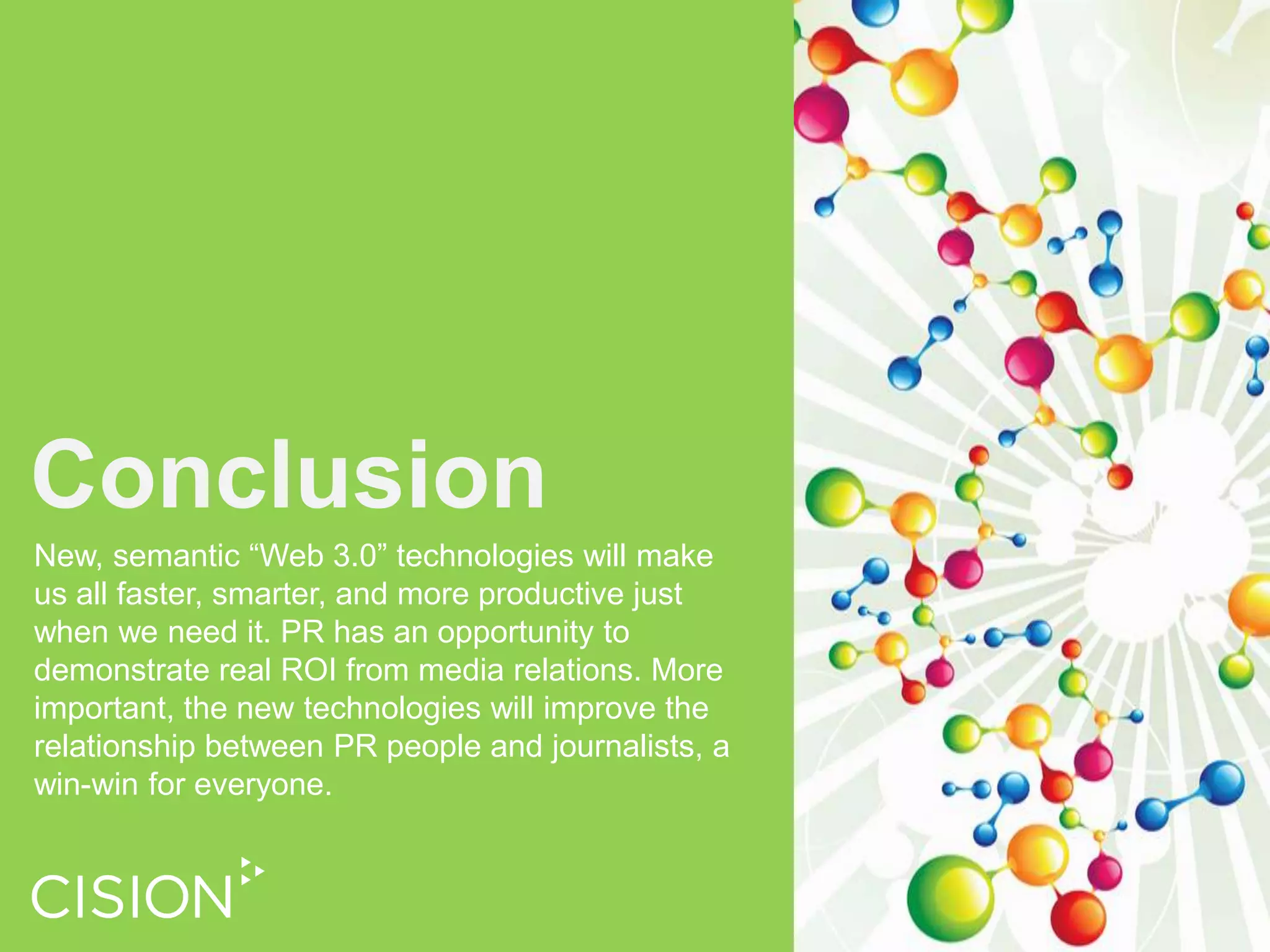 Semantic technologies can automate that process, do it in real time, and apply it not just to print media but also to broadcast, and various online media including blogs and other social media conversations.Measurement and AnalysisBy monitoring and reporting positive, negative and neutral conversations and coverage about your story or brand, it is possible to quantify the impact of your investments in media relations and PR programs more accurately than ever before. 
