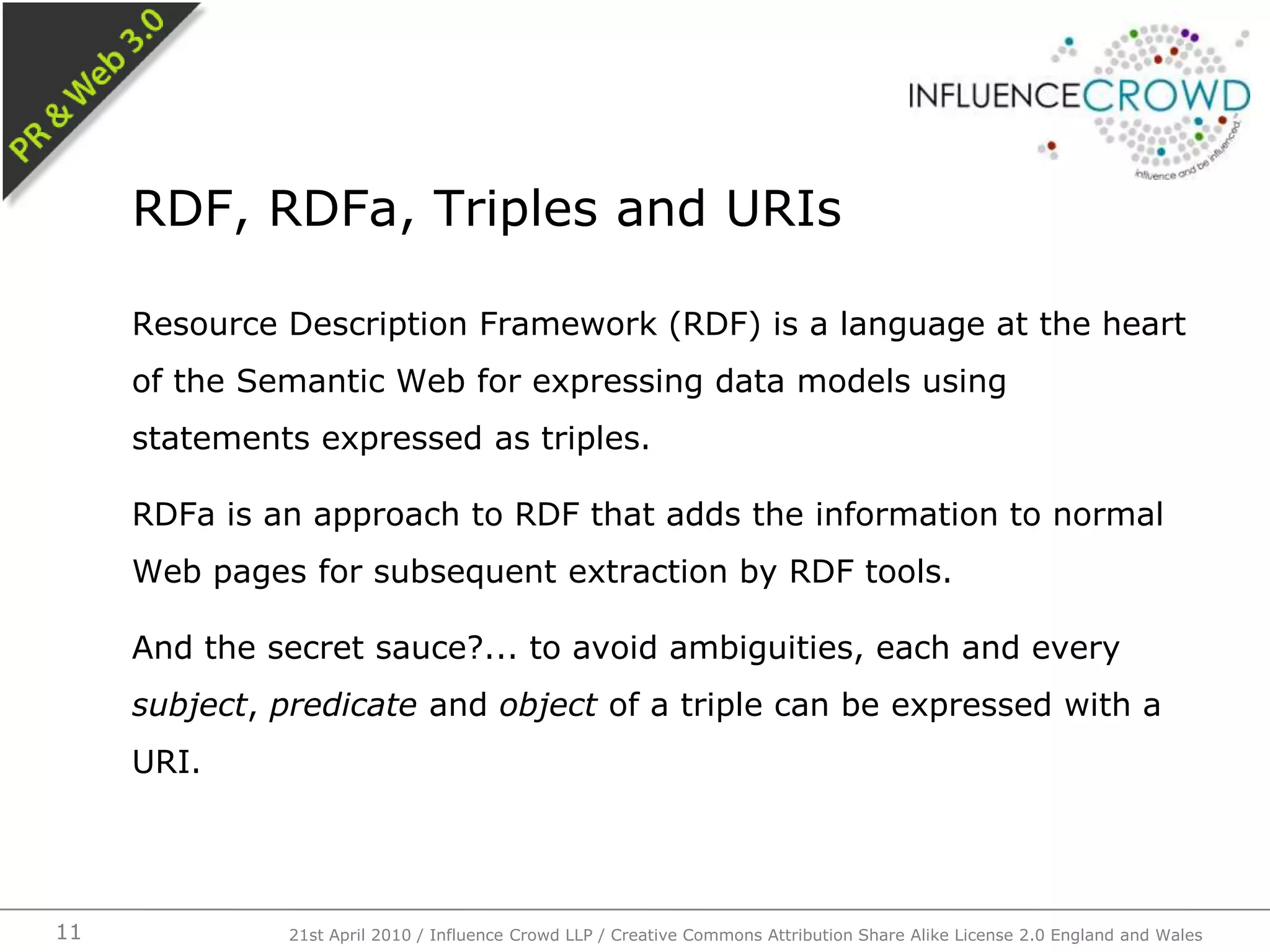 Resource Description Framework (RDF) is a language at the heart of the Semantic Web for expressing data models using statements expressed as triples.RDFa is an approach to RDF that adds the information to normal Web pages for subsequent extraction by RDF tools.And the secret sauce?... to avoid ambiguities, each and every subject, predicate and object of a triple can be expressed with a URI.RDF, RDFa, Triples and URIs21st April 2010 / Influence Crowd LLP / Creative Commons Attribution Share Alike License 2.0 England and Wales11
