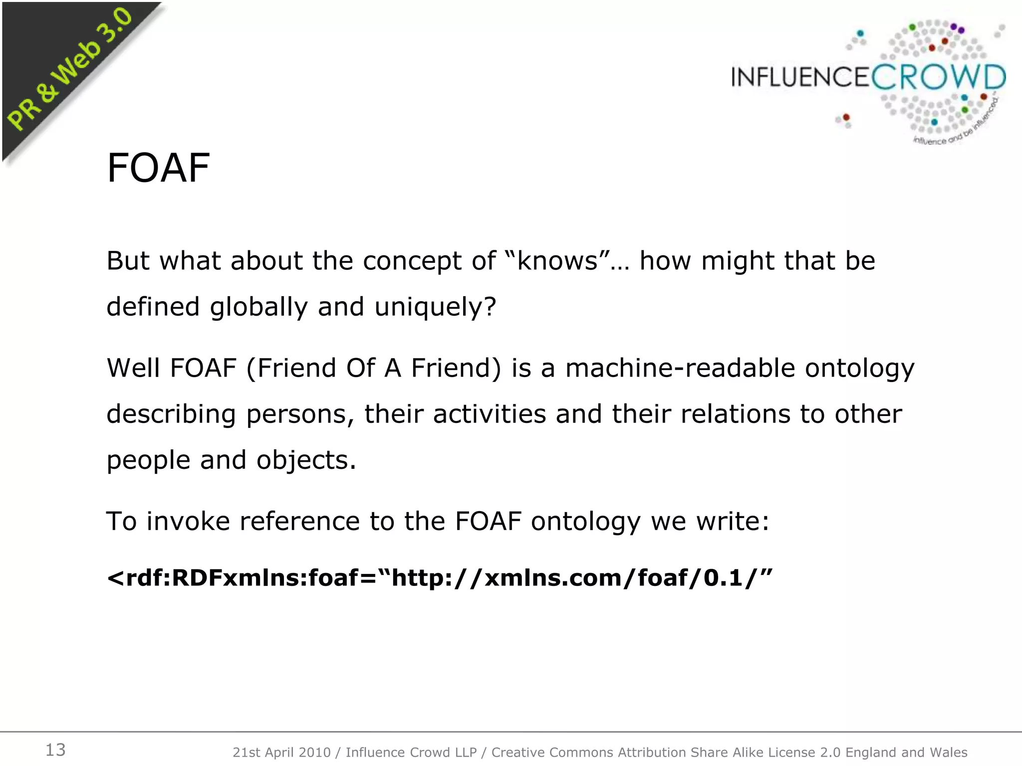 But what about the concept of “knows”… how might that be defined globally and uniquely?Well FOAF (Friend Of A Friend) is a machine-readable ontology describing persons, their activities and their relations to other people and objects.To invoke reference to the FOAF ontology we write:<rdf:RDFxmlns:foaf=“http://xmlns.com/foaf/0.1/”FOAF21st April 2010 / Influence Crowd LLP / Creative Commons Attribution Share Alike License 2.0 England and Wales13