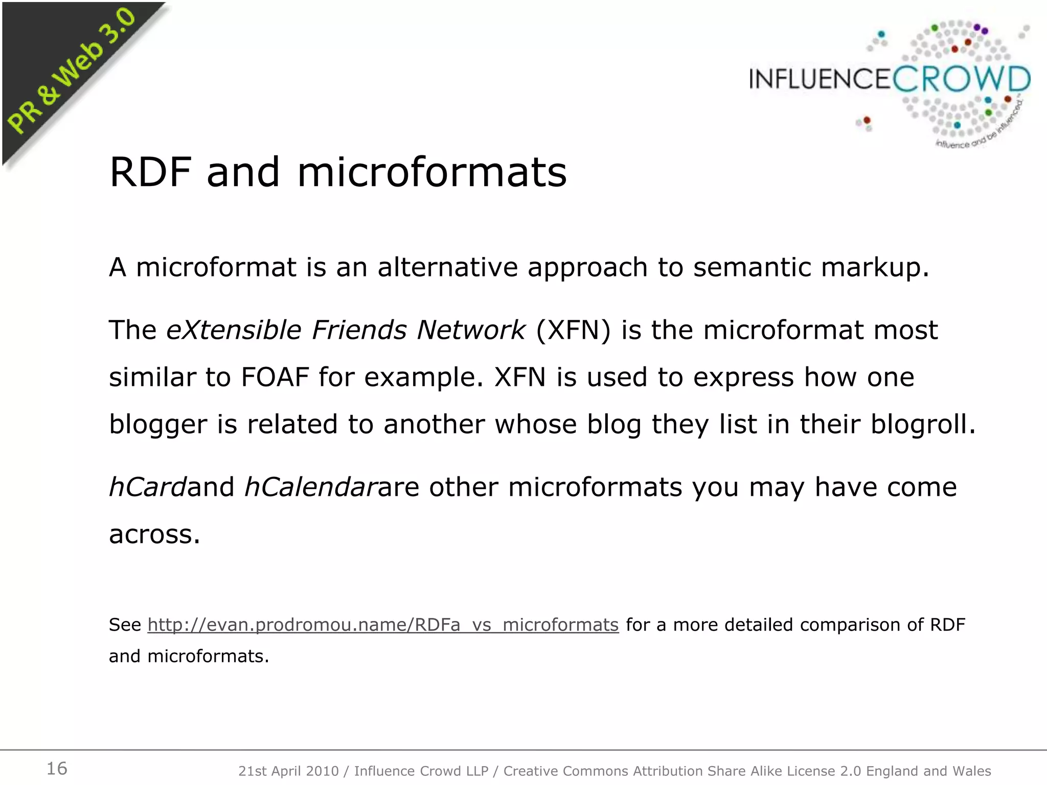 A microformat is an alternative approach to semantic markup.The eXtensible Friends Network (XFN) is the microformat most similar to FOAF for example. XFN is used to express how one blogger is related to another whose blog they list in their blogroll.hCardand hCalendarare other microformats you may have come across.See http://evan.prodromou.name/RDFa_vs_microformats for a more detailed comparison of RDF and microformats.RDF and microformats21st April 2010 / Influence Crowd LLP / Creative Commons Attribution Share Alike License 2.0 England and Wales16