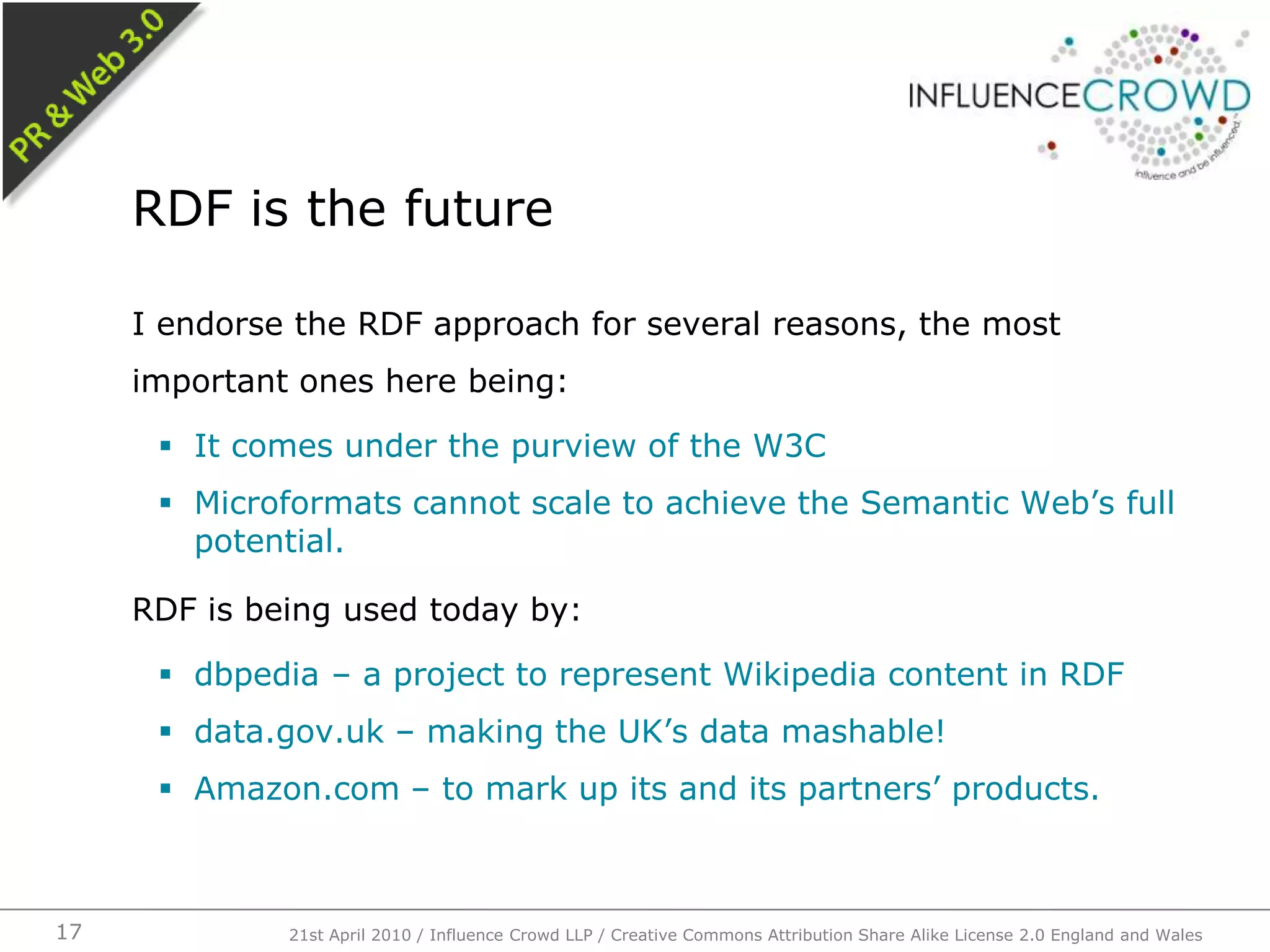 I endorse the RDF approach for several reasons, the most important ones here being:It comes under the purview of the W3CMicroformats cannot scale to achieve the Semantic Web’s full potential.RDF is being used today by:dbpedia – a project to represent Wikipedia content in RDFdata.gov.uk – making the UK’s data mashable!Amazon.com – to mark up its and its partners’ products.RDF is the future21st April 2010 / Influence Crowd LLP / Creative Commons Attribution Share Alike License 2.0 England and Wales17