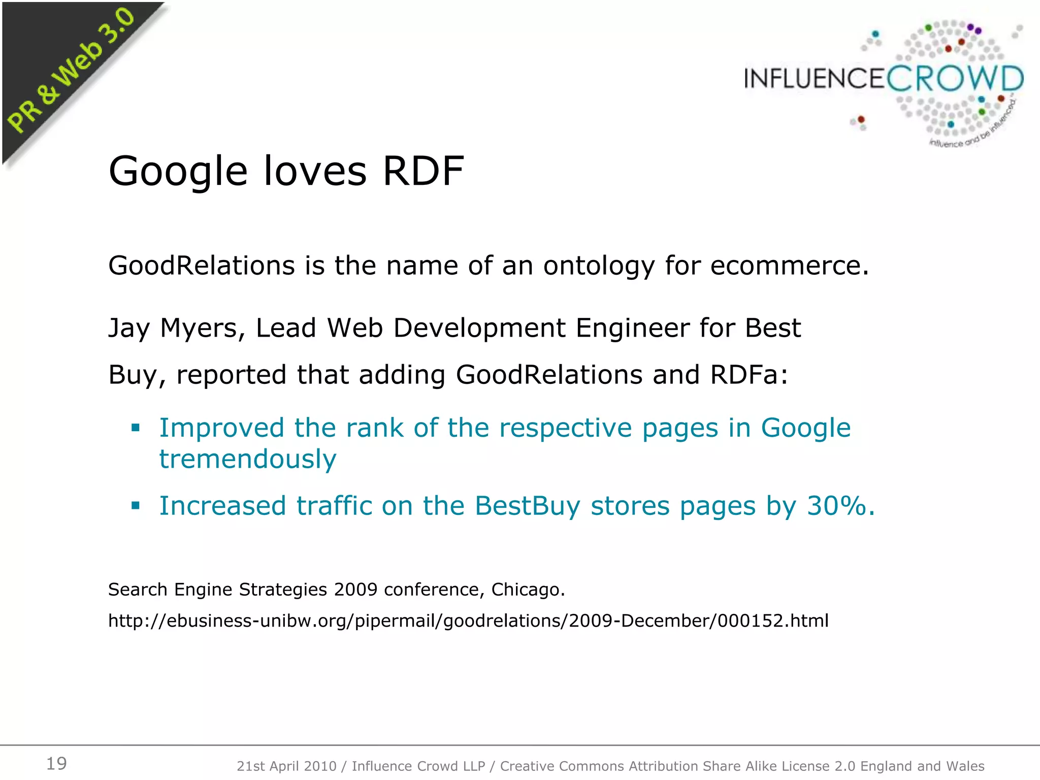 GoodRelations is the name of an ontology for ecommerce.Jay Myers, Lead Web Development Engineer for Best Buy, reported that adding GoodRelations and RDFa:Improved the rank of the respective pages in Google tremendouslyIncreased traffic on the BestBuy stores pages by 30%.Search Engine Strategies 2009 conference, Chicago.http://ebusiness-unibw.org/pipermail/goodrelations/2009-December/000152.htmlGoogle loves RDF21st April 2010 / Influence Crowd LLP / Creative Commons Attribution Share Alike License 2.0 England and Wales19