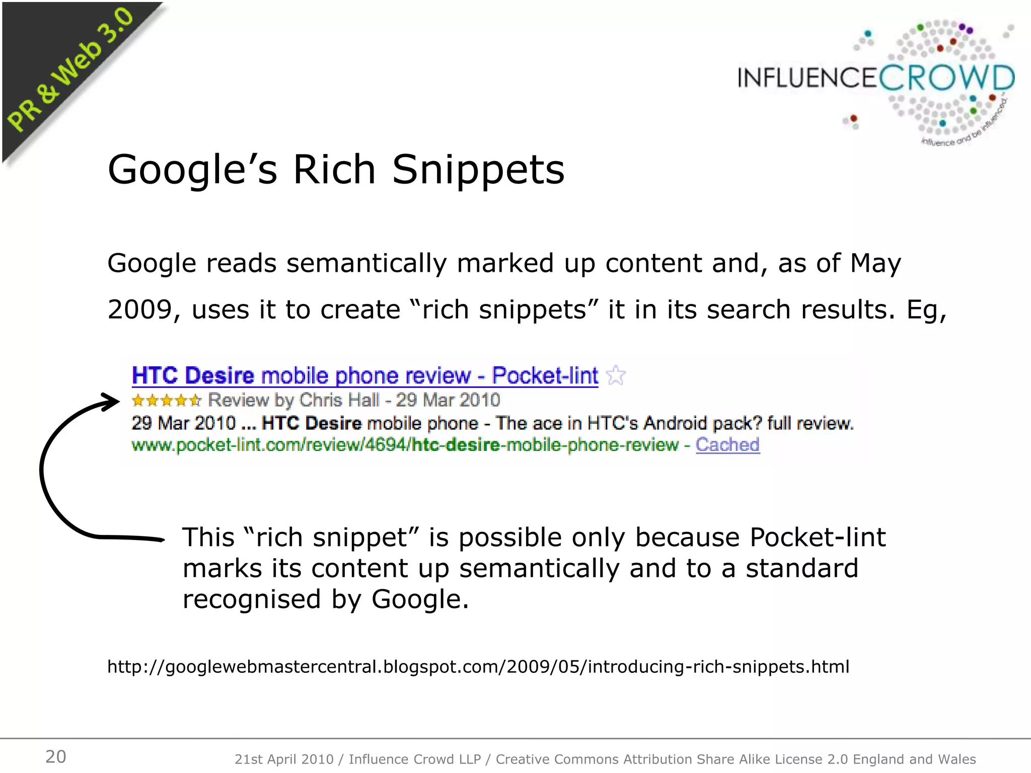 Google reads semantically marked up content and, as of May 2009, uses it to create “rich snippets” it in its search results. Eg,http://googlewebmastercentral.blogspot.com/2009/05/introducing-rich-snippets.htmlGoogle’s Rich Snippets21st April 2010 / Influence Crowd LLP / Creative Commons Attribution Share Alike License 2.0 England and Wales20This “rich snippet” is possible only because Pocket-lint marks its content up semantically and to a standard recognised by Google.