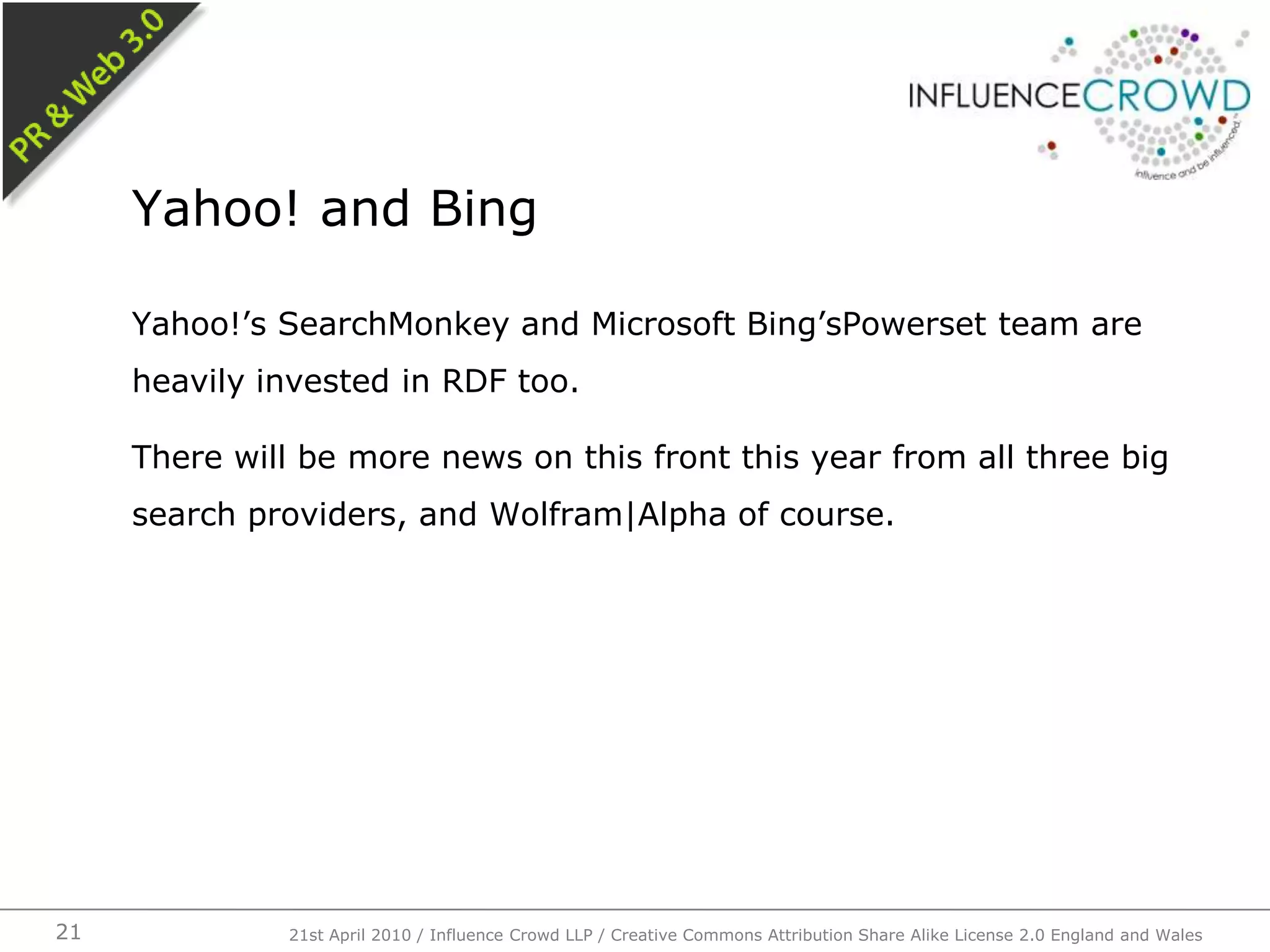 Yahoo!’s SearchMonkey and Microsoft Bing’sPowerset team are heavily invested in RDF too.There will be more news on this front this year from all three big search providers, and Wolfram|Alpha of course.Yahoo! and Bing21st April 2010 / Influence Crowd LLP / Creative Commons Attribution Share Alike License 2.0 England and Wales21