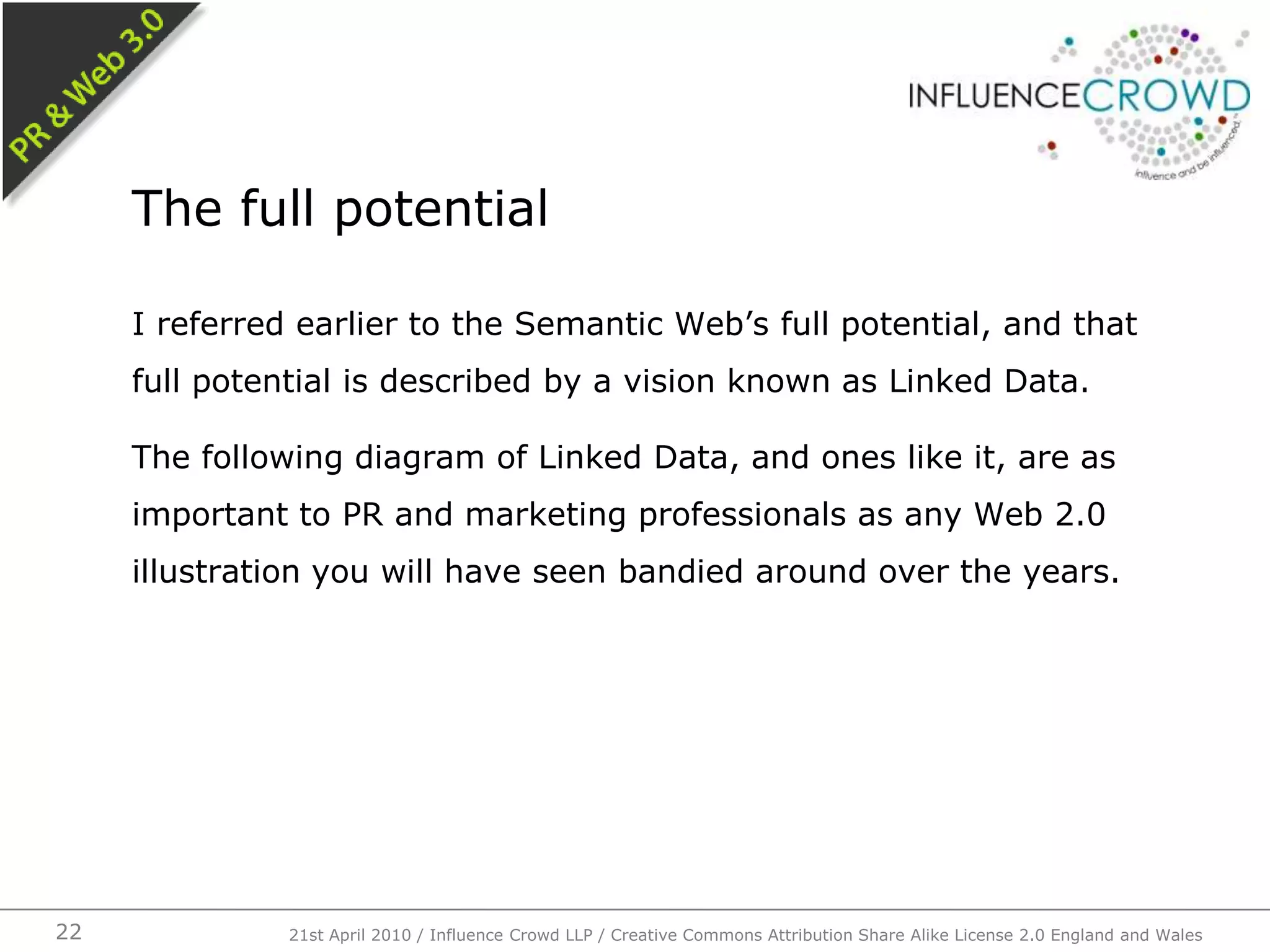 I referred earlier to the Semantic Web’s full potential, and that full potential is described by a vision known as Linked Data.The following diagram of Linked Data, and ones like it, are as important to PR and marketing professionals as any Web 2.0 illustration you will have seen bandied around over the years.The full potential21st April 2010 / Influence Crowd LLP / Creative Commons Attribution Share Alike License 2.0 England and Wales22