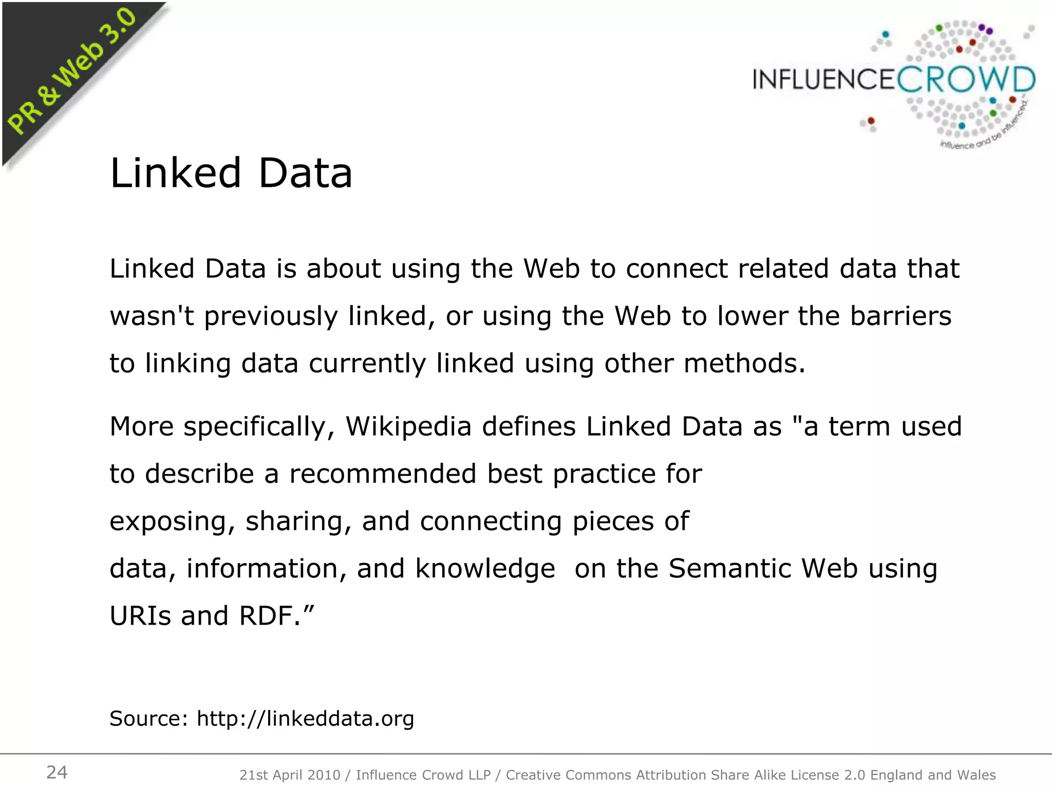 Linked Data is about using the Web to connect related data that wasn't previously linked, or using the Web to lower the barriers to linking data currently linked using other methods.More specifically, Wikipedia defines Linked Data as "a term used to describe a recommended best practice for exposing, sharing, and connecting pieces of data, information, and knowledge  on the Semantic Web using URIs and RDF.”Source: http://linkeddata.orgLinked Data21st April 2010 / Influence Crowd LLP / Creative Commons Attribution Share Alike License 2.0 England and Wales24