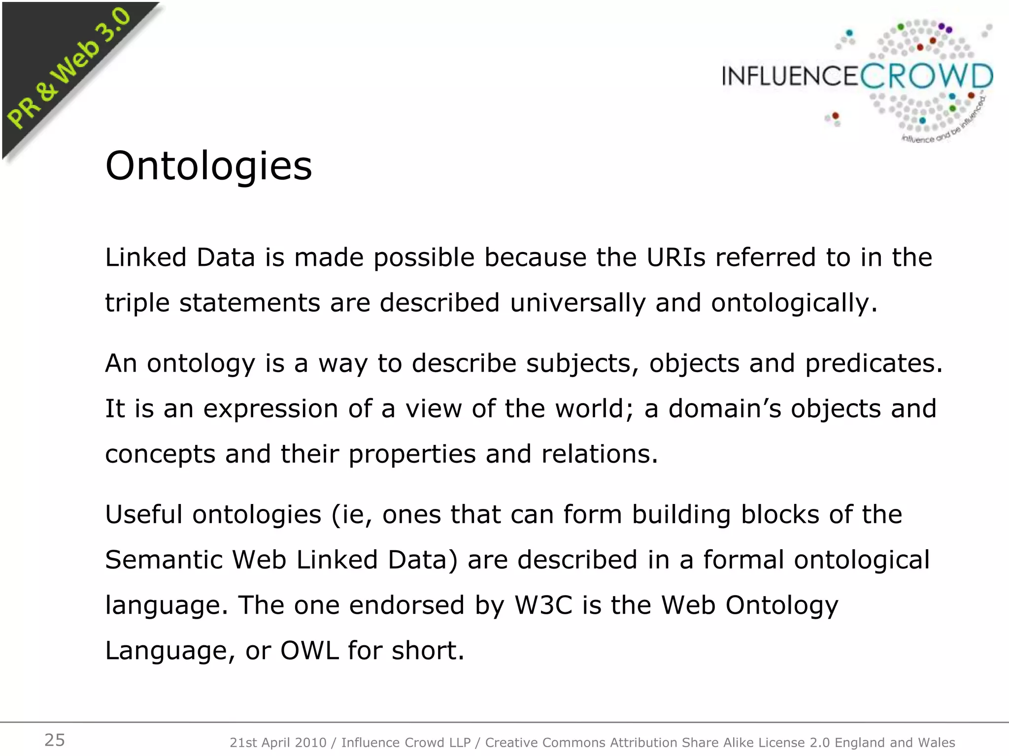 Linked Data is made possible because the URIs referred to in the triple statements are described universally and ontologically.An ontology is a way to describe subjects, objects and predicates. It is an expression of a view of the world; a domain’s objects and concepts and their properties and relations.Useful ontologies (ie, ones that can form building blocks of the Semantic Web Linked Data) are described in a formal ontological language. The one endorsed by W3C is the Web Ontology Language, or OWL for short.Ontologies21st April 2010 / Influence Crowd LLP / Creative Commons Attribution Share Alike License 2.0 England and Wales25