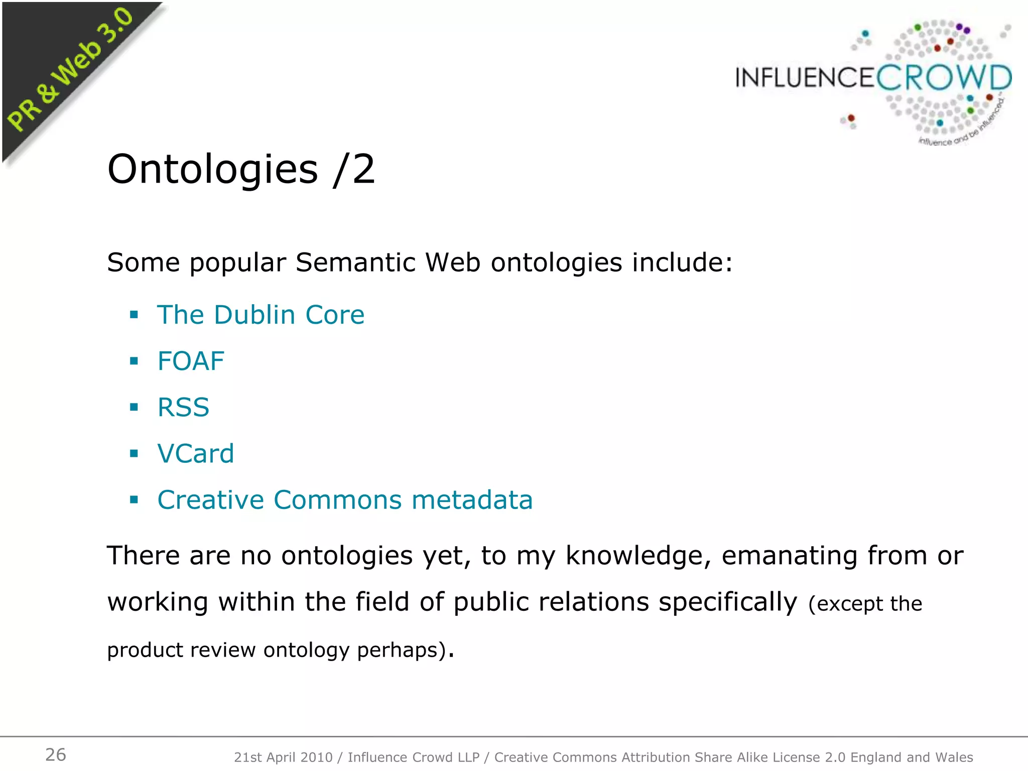 Some popular Semantic Web ontologies include:The Dublin CoreFOAFRSSVCardCreative Commons metadataThere are no ontologies yet, to my knowledge, emanating from or working within the field of public relations specifically (except the product review ontology perhaps).Ontologies /221st April 2010 / Influence Crowd LLP / Creative Commons Attribution Share Alike License 2.0 England and Wales26