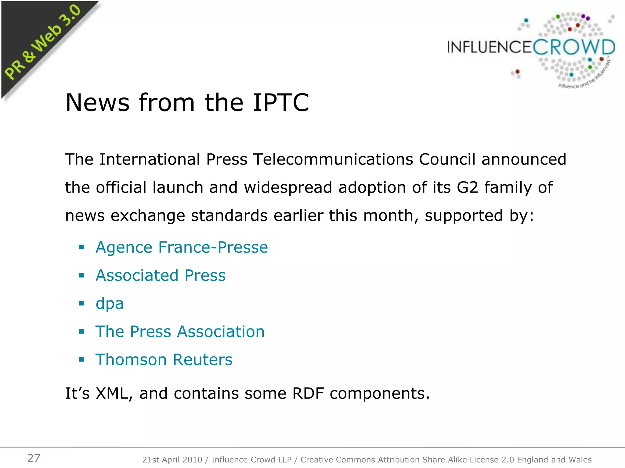 The International Press Telecommunications Council announced the official launch and widespread adoption of its G2 family of news exchange standards earlier this month, supported by:Agence France-PresseAssociated PressdpaThe Press AssociationThomson ReutersIt’s XML, and contains some RDF components.News from the IPTC21st April 2010 / Influence Crowd LLP / Creative Commons Attribution Share Alike License 2.0 England and Wales27