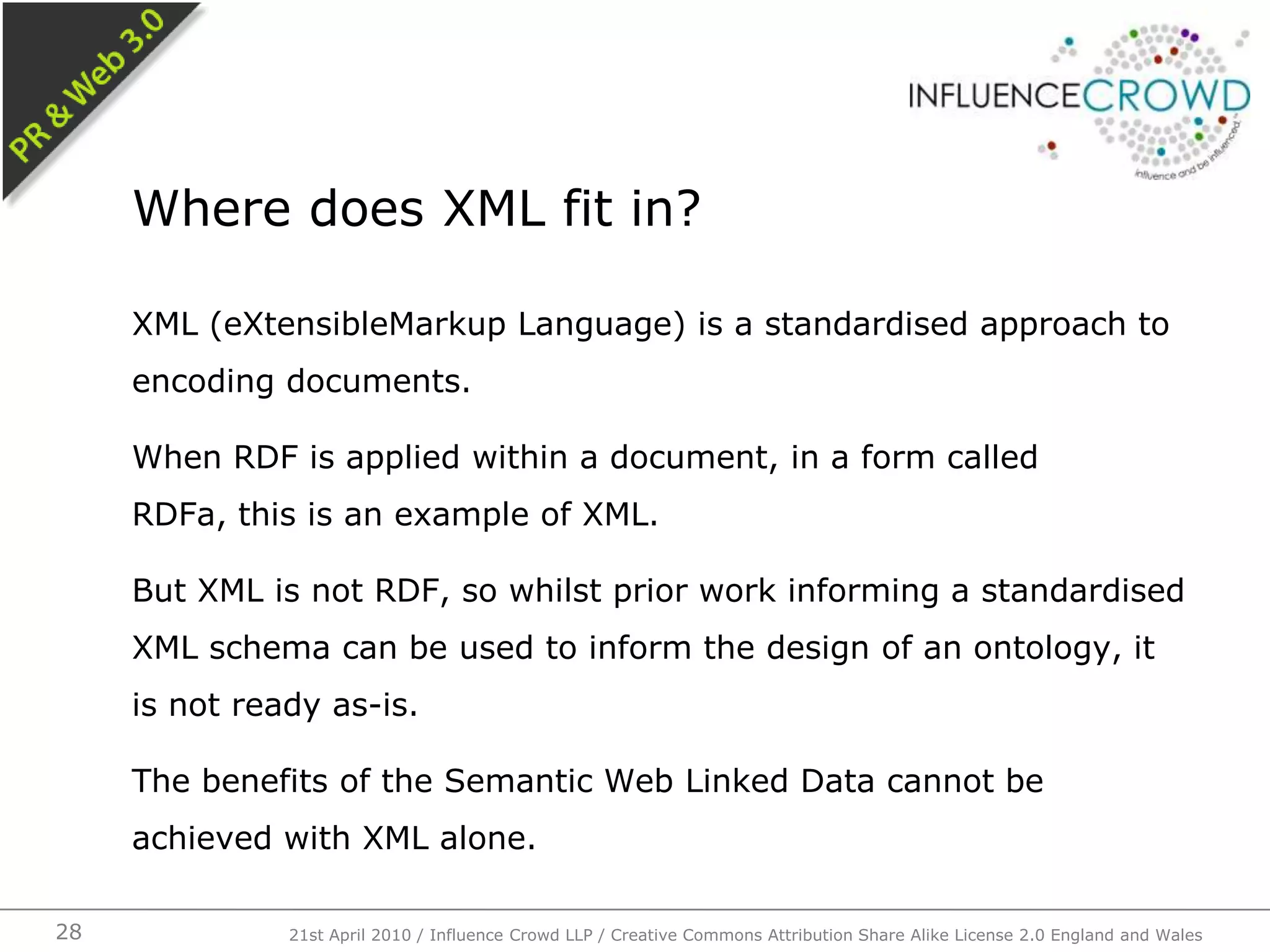 XML (eXtensibleMarkup Language) is a standardised approach to encoding documents.When RDF is applied within a document, in a form called RDFa, this is an example of XML.But XML is not RDF, so whilst prior work informing a standardised XML schema can be used to inform the design of an ontology, it is not ready as-is.The benefits of the Semantic Web Linked Data cannot be achieved with XML alone.Where does XML fit in?21st April 2010 / Influence Crowd LLP / Creative Commons Attribution Share Alike License 2.0 England and Wales28