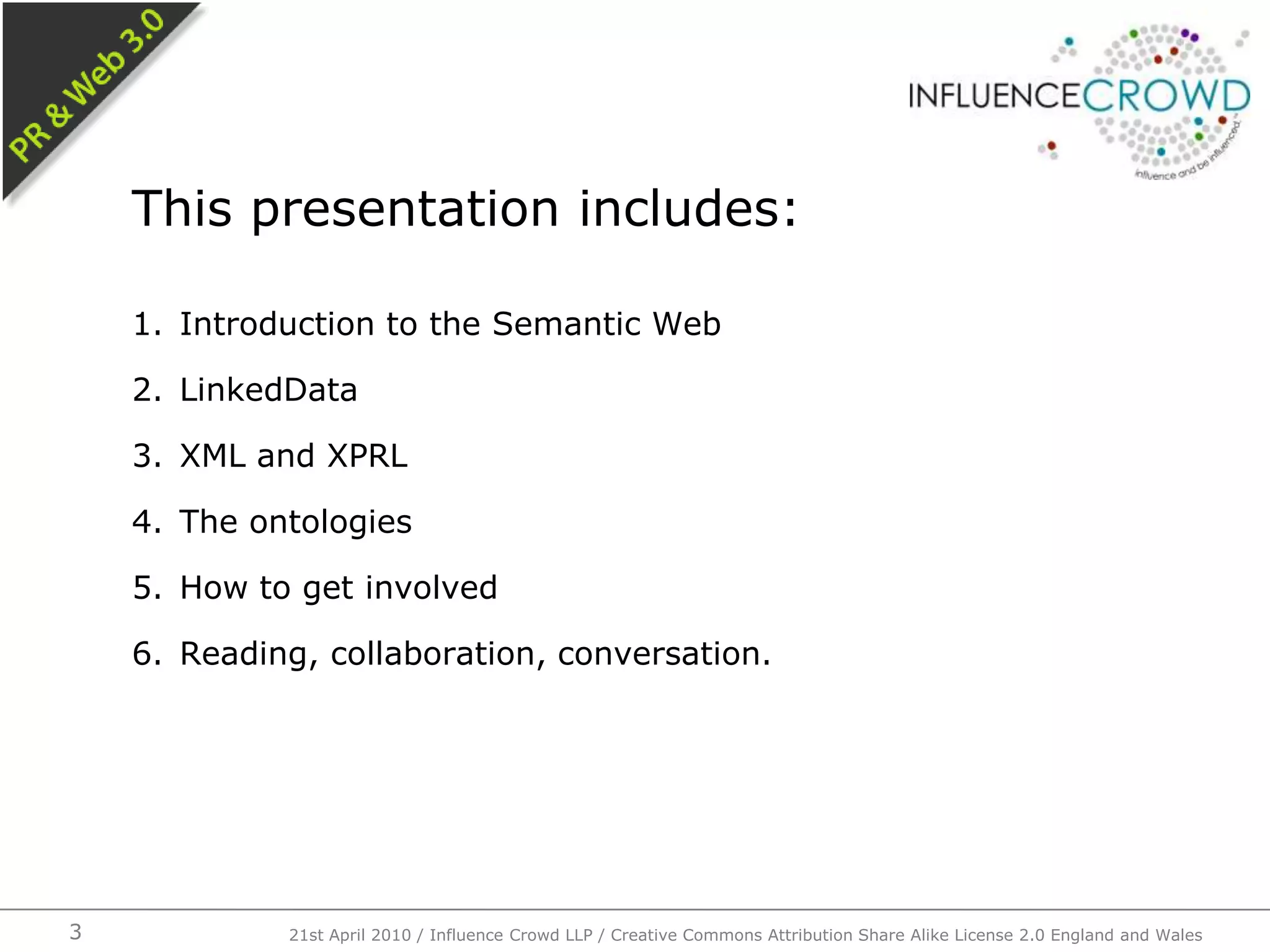 Introduction to the Semantic WebLinkedDataXML and XPRLThe ontologiesHow to get involvedReading, collaboration, conversation.This presentation includes:21st April 2010 / Influence Crowd LLP / Creative Commons Attribution Share Alike License 2.0 England and Wales3