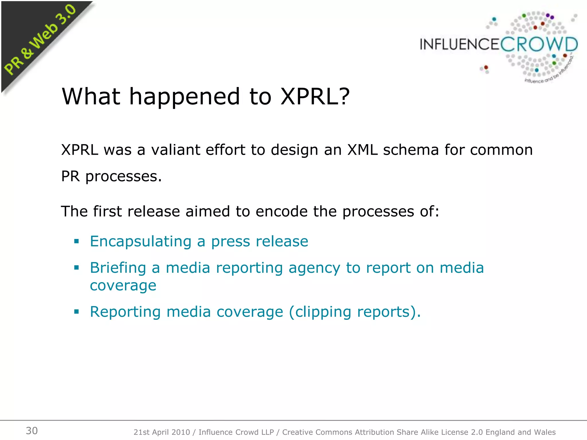 XPRL was a valiant effort to design an XML schema for common PR processes.The first release aimed to encode the processes of:Encapsulating a press releaseBriefing a media reporting agency to report on media coverageReporting media coverage (clipping reports).What happened to XPRL?21st April 2010 / Influence Crowd LLP / Creative Commons Attribution Share Alike License 2.0 England and Wales30