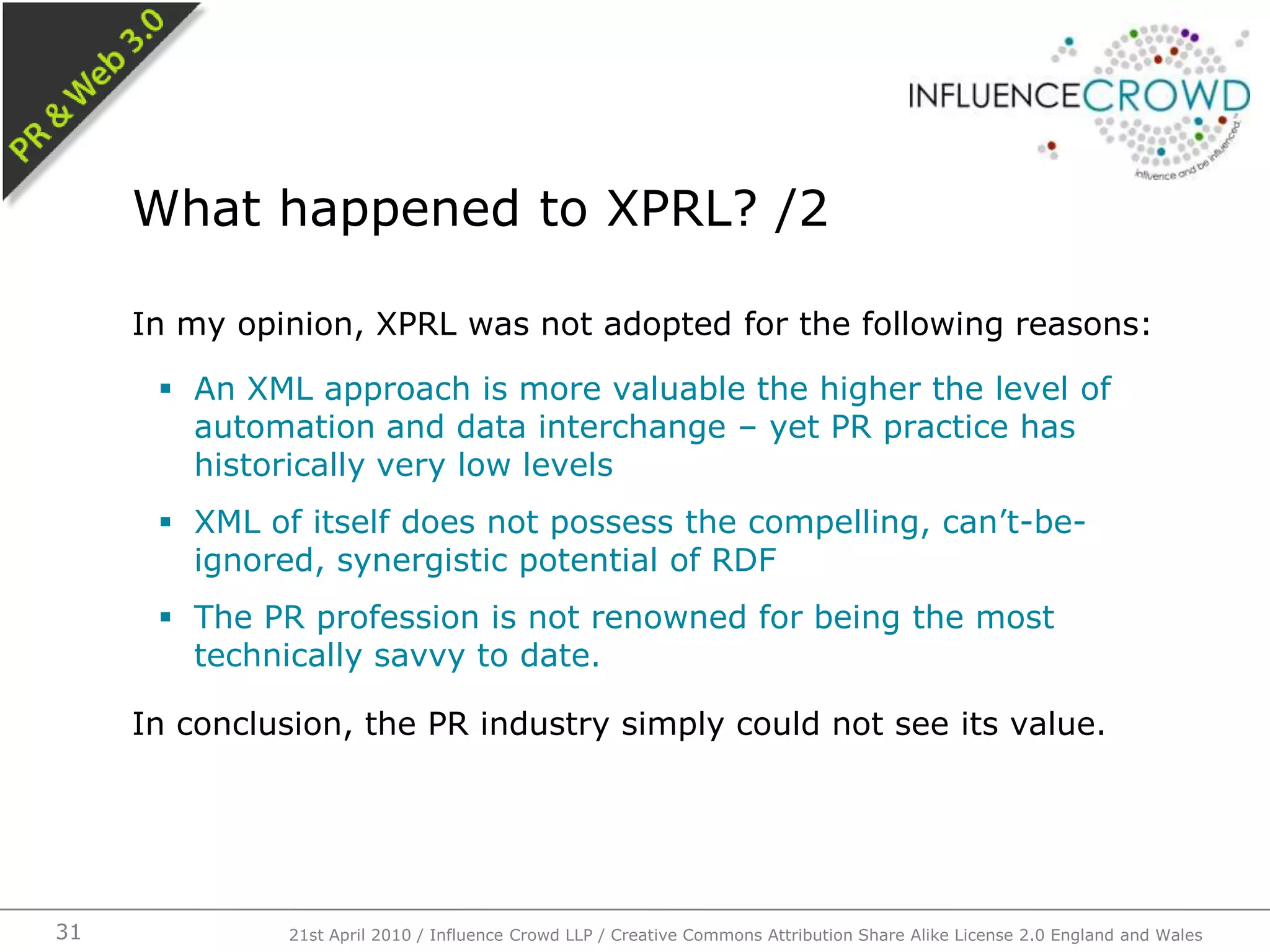 In my opinion, XPRL was not adopted for the following reasons:An XML approach is more valuable the higher the level of automation and data interchange – yet PR practice has historically very low levelsXML of itself does not possess the compelling, can’t-be-ignored, synergistic potential of RDFThe PR profession is not renowned for being the most technically savvy to date.In conclusion, the PR industry simply could not see its value.What happened to XPRL? /221st April 2010 / Influence Crowd LLP / Creative Commons Attribution Share Alike License 2.0 England and Wales31