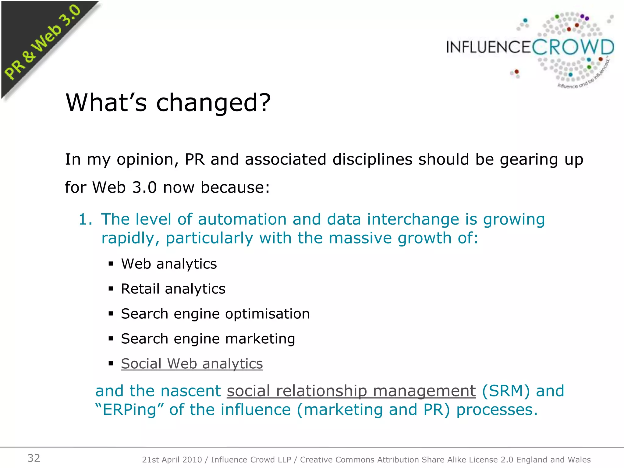 In my opinion, PR and associated disciplines should be gearing up for Web 3.0 now because:The level of automation and data interchange is growing rapidly, particularly with the massive growth of:Web analyticsRetail analyticsSearch engine optimisationSearch engine marketingSocial Web analyticsand the nascent social relationship management (SRM) and “ERPing” of the influence (marketing and PR) processes.What’s changed?21st April 2010 / Influence Crowd LLP / Creative Commons Attribution Share Alike License 2.0 England and Wales32