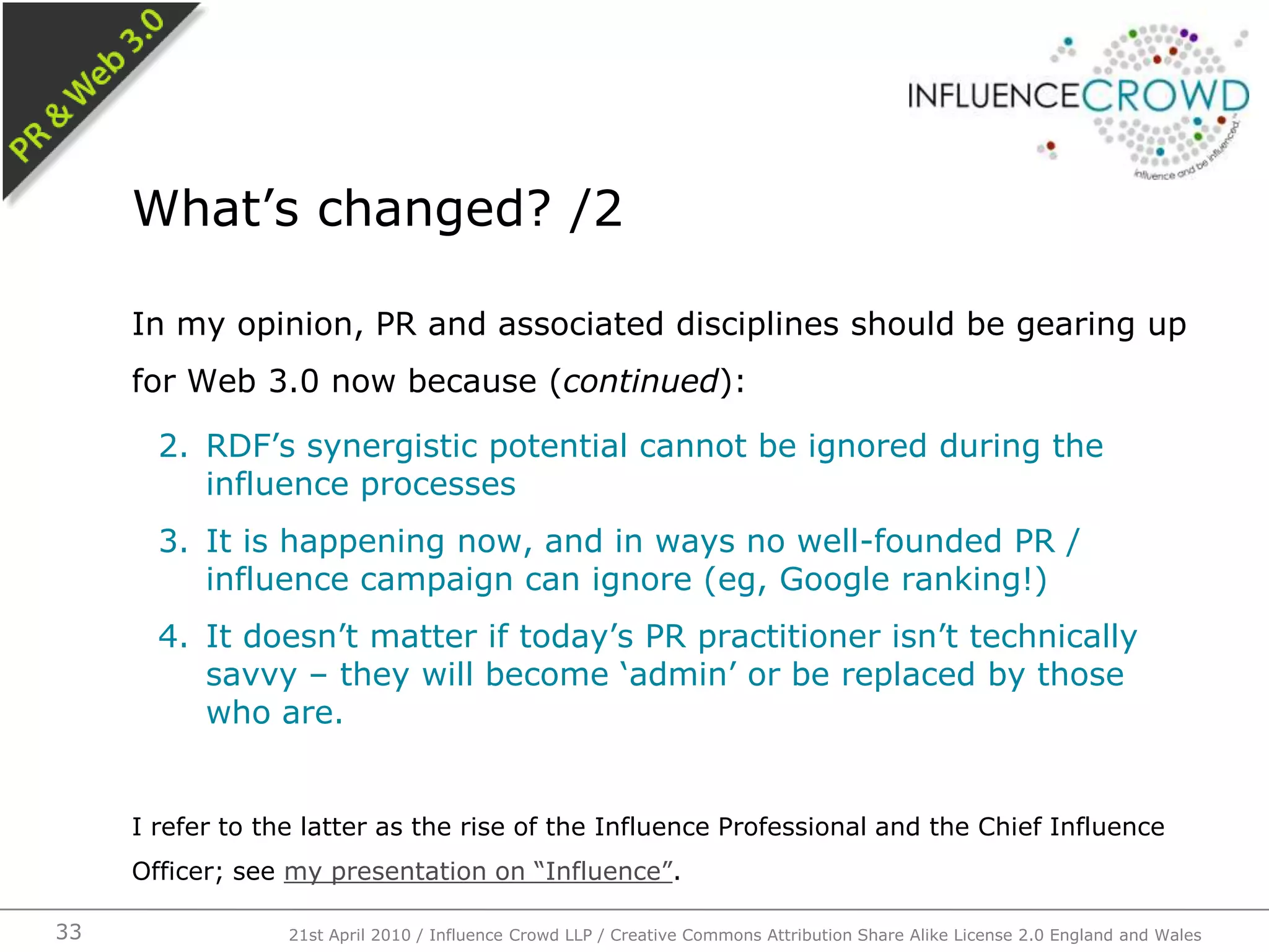 In my opinion, PR and associated disciplines should be gearing up for Web 3.0 now because (continued):RDF’s synergistic potential cannot be ignored during the influence processesIt is happening now, and in ways no well-founded PR / influence campaign can ignore (eg, Google ranking!)It doesn’t matter if today’s PR practitioner isn’t technically savvy – they will become ‘admin’ or be replaced by those who are.I refer to the latter as the rise of the Influence Professional and the Chief Influence Officer; see my presentation on “Influence”.What’s changed? /221st April 2010 / Influence Crowd LLP / Creative Commons Attribution Share Alike License 2.0 England and Wales33