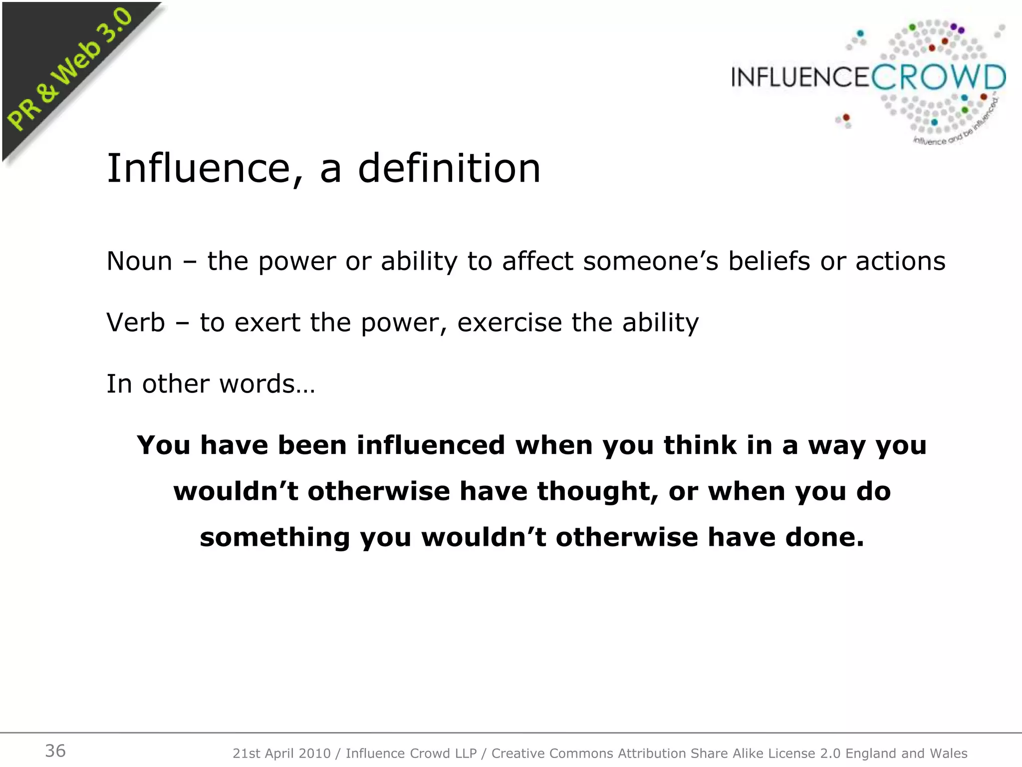 Noun – the power or ability to affect someone’s beliefs or actionsVerb – to exert the power, exercise the abilityIn other words…You have been influenced when you think in a way you wouldn’t otherwise have thought, or when you do something you wouldn’t otherwise have done. Influence, a definition21st April 2010 / Influence Crowd LLP / Creative Commons Attribution Share Alike License 2.0 England and Wales36