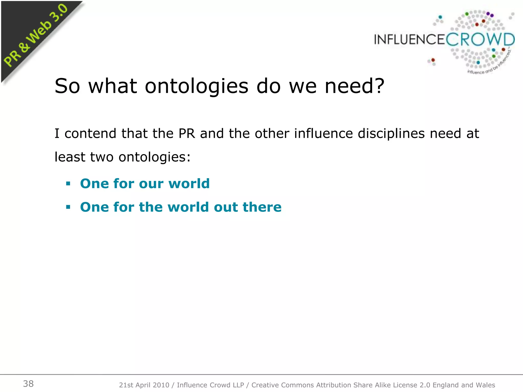 I contend that the PR and the other influence disciplines need at least two ontologies:One for our worldOne for the world out thereSo what ontologies do we need?21st April 2010 / Influence Crowd LLP / Creative Commons Attribution Share Alike License 2.0 England and Wales38