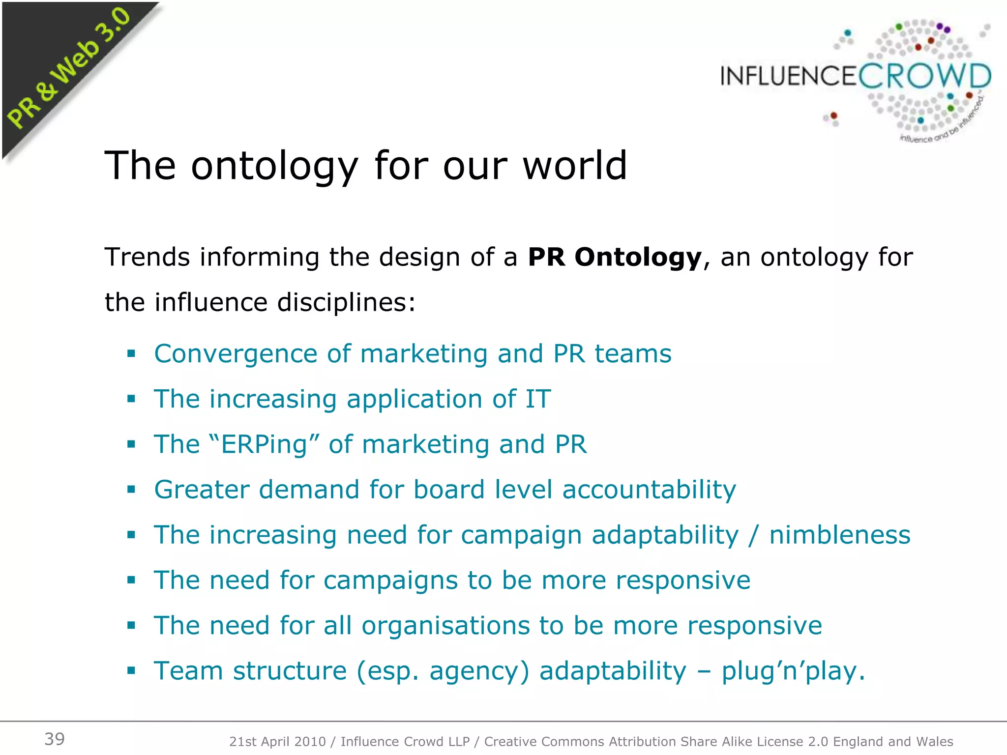 Trends informing the design of a PR Ontology, an ontology for the influence disciplines:Convergence of marketing and PR teamsThe increasing application of ITThe “ERPing” of marketing and PRGreater demand for board level accountabilityThe increasing need for campaign adaptability / nimblenessThe need for campaigns to be more responsiveThe need for all organisations to be more responsiveTeam structure (esp. agency) adaptability – plug’n’play.The ontology for our world21st April 2010 / Influence Crowd LLP / Creative Commons Attribution Share Alike License 2.0 England and Wales39