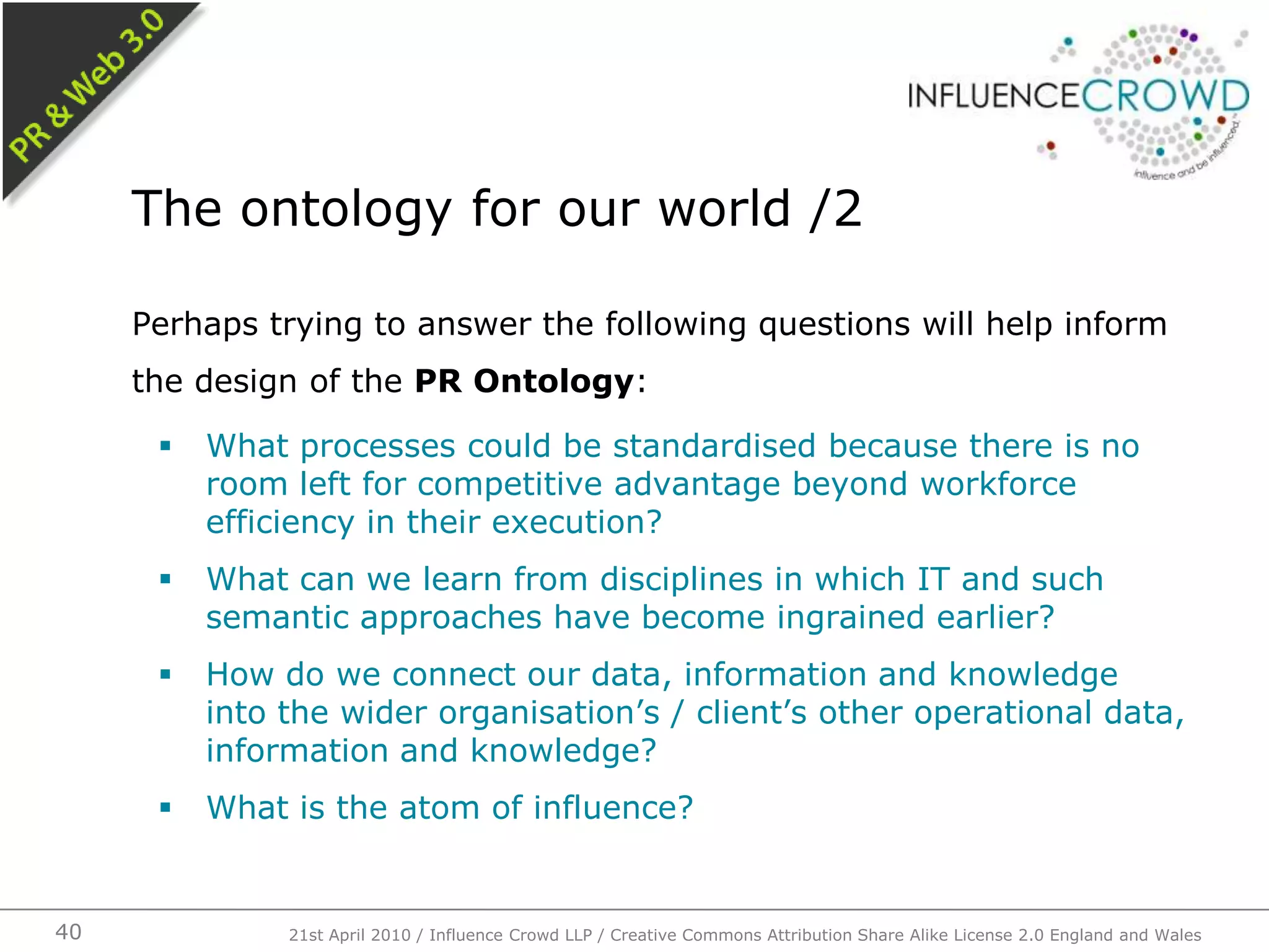 Perhaps trying to answer the following questions will help inform the design of the PR Ontology:What processes could be standardised because there is no room left for competitive advantage beyond workforce efficiency in their execution?What can we learn from disciplines in which IT and such semantic approaches have become ingrained earlier?How do we connect our data, information and knowledge into the wider organisation’s / client’s other operational data, information and knowledge?What is the atom of influence?The ontology for our world /221st April 2010 / Influence Crowd LLP / Creative Commons Attribution Share Alike License 2.0 England and Wales40