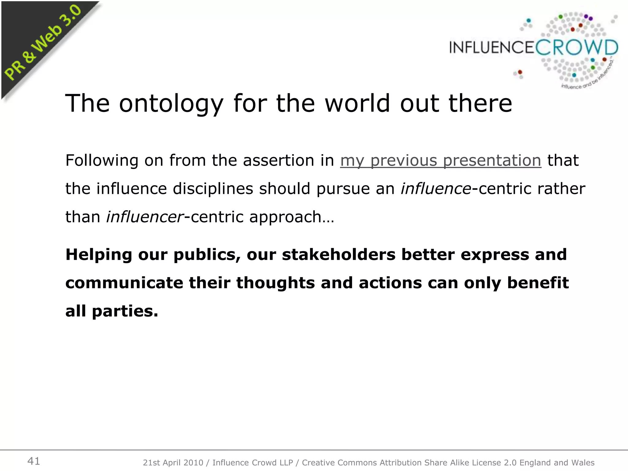 Following on from the assertion in my previous presentation that the influence disciplines should pursue an influence-centric rather than influencer-centric approach…Helping our publics, our stakeholders better express and communicate their thoughts and actions can only benefit all parties.The ontology for the world out there21st April 2010 / Influence Crowd LLP / Creative Commons Attribution Share Alike License 2.0 England and Wales41
