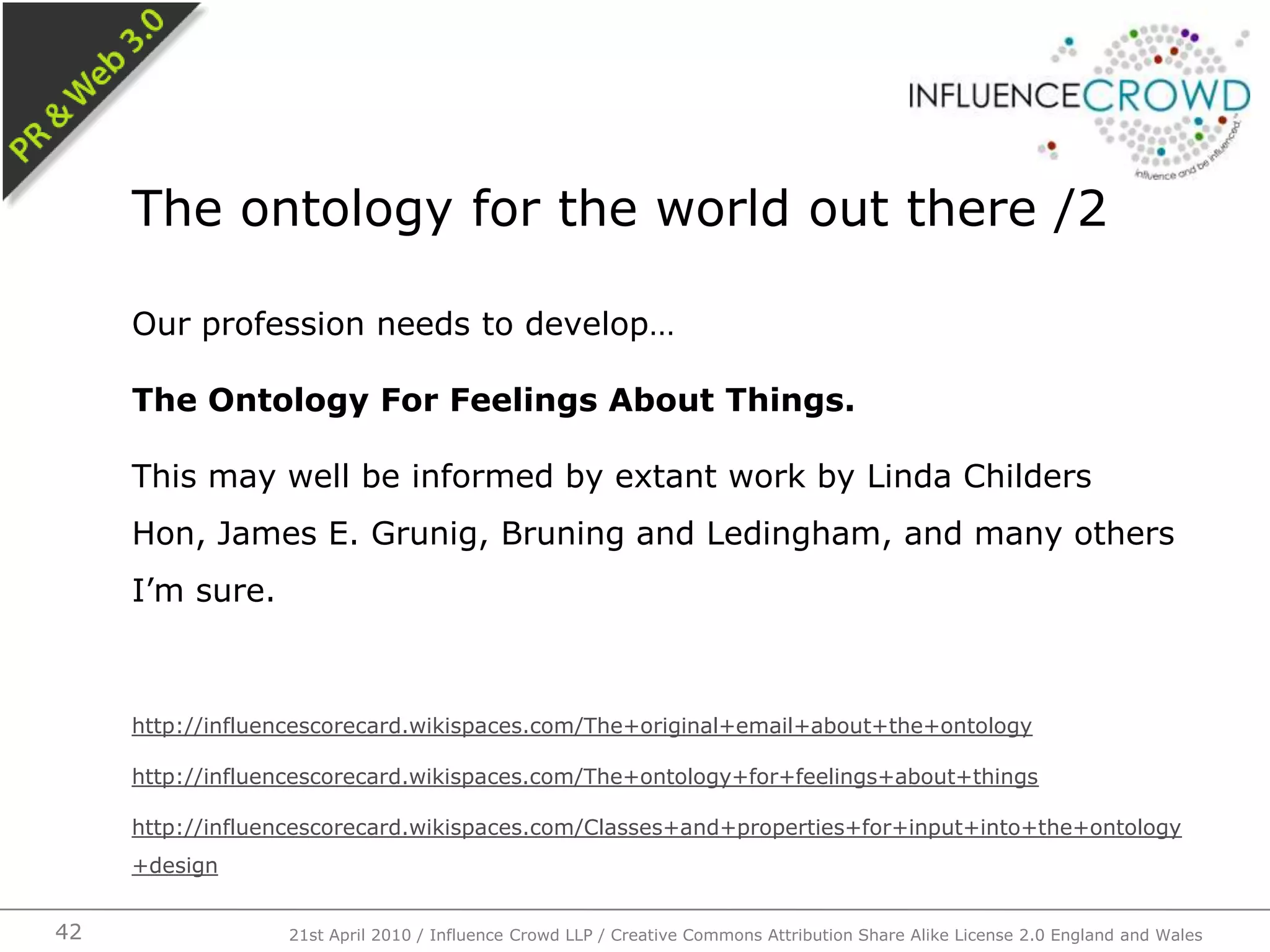 Our profession needs to develop…The Ontology For Feelings About Things.This may well be informed by extant work by Linda Childers Hon, James E. Grunig, Bruning and Ledingham, and many others I’m sure.http://influencescorecard.wikispaces.com/The+original+email+about+the+ontologyhttp://influencescorecard.wikispaces.com/The+ontology+for+feelings+about+thingshttp://influencescorecard.wikispaces.com/Classes+and+properties+for+input+into+the+ontology+designThe ontology for the world out there /221st April 2010 / Influence Crowd LLP / Creative Commons Attribution Share Alike License 2.0 England and Wales42