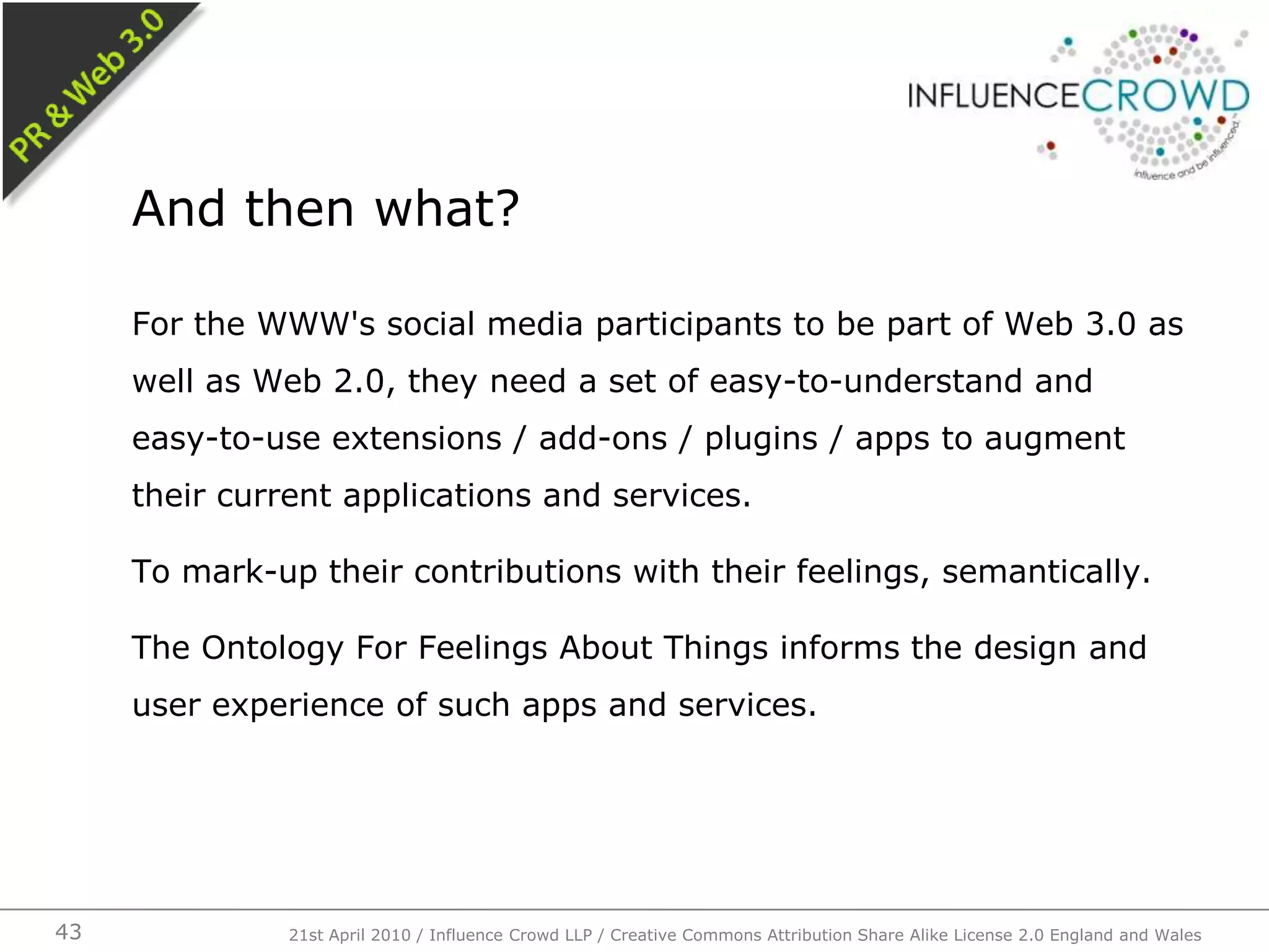 For the WWW's social media participants to be part of Web 3.0 as well as Web 2.0, they need a set of easy-to-understand and easy-to-use extensions / add-ons / plugins / apps to augment their current applications and services.To mark-up their contributions with their feelings, semantically.The Ontology For Feelings About Things informs the design and user experience of such apps and services.And then what?21st April 2010 / Influence Crowd LLP / Creative Commons Attribution Share Alike License 2.0 England and Wales43