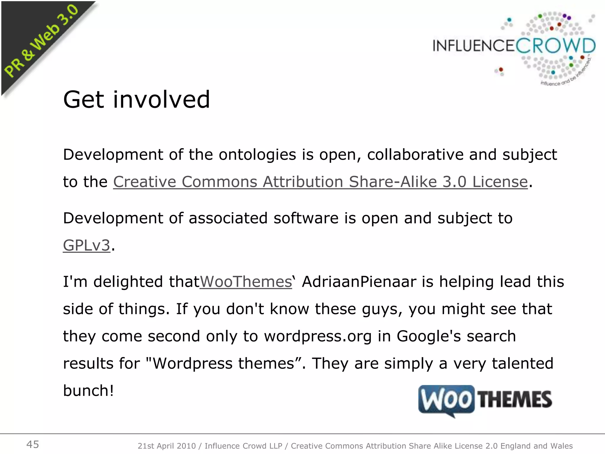 Development of the ontologies is open, collaborative and subject to the Creative Commons Attribution Share-Alike 3.0 License.Development of associated software is open and subject to GPLv3.I'm delighted thatWooThemes‘ AdriaanPienaar is helping lead this side of things. If you don't know these guys, you might see that they come second only to wordpress.org in Google's search results for "Wordpress themes”. They are simply a very talented bunch!Get involved21st April 2010 / Influence Crowd LLP / Creative Commons Attribution Share Alike License 2.0 England and Wales45