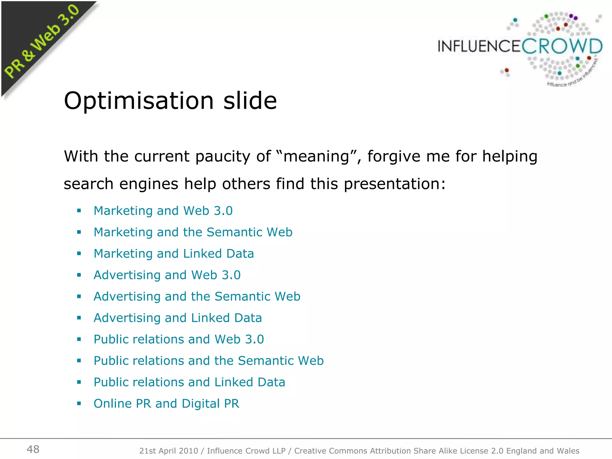 With the current paucity of “meaning”, forgive me for helping search engines help others find this presentation:Marketing and Web 3.0Marketing and the Semantic WebMarketing and Linked DataAdvertising and Web 3.0Advertising and the Semantic WebAdvertising and Linked DataPublic relations and Web 3.0Public relations and the Semantic WebPublic relations and Linked DataOnline PR and Digital PROptimisation slide21st April 2010 / Influence Crowd LLP / Creative Commons Attribution Share Alike License 2.0 England and Wales48