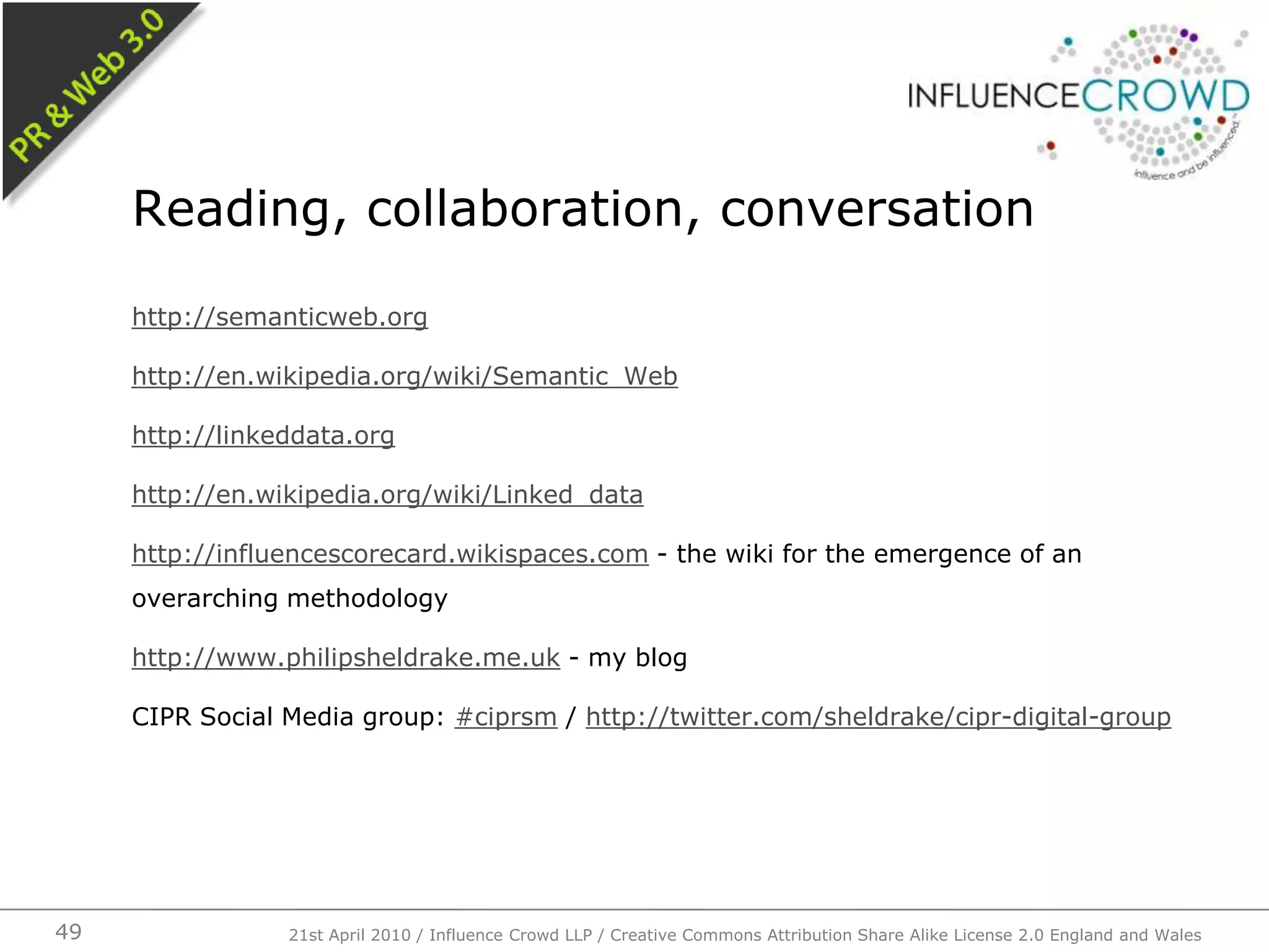 http://semanticweb.orghttp://en.wikipedia.org/wiki/Semantic_Webhttp://linkeddata.orghttp://en.wikipedia.org/wiki/Linked_datahttp://influencescorecard.wikispaces.com - the wiki for the emergence of an overarching methodologyhttp://www.philipsheldrake.me.uk - my blogCIPR Social Media group: #ciprsm / http://twitter.com/sheldrake/cipr-digital-groupReading, collaboration, conversation21st April 2010 / Influence Crowd LLP / Creative Commons Attribution Share Alike License 2.0 England and Wales49
