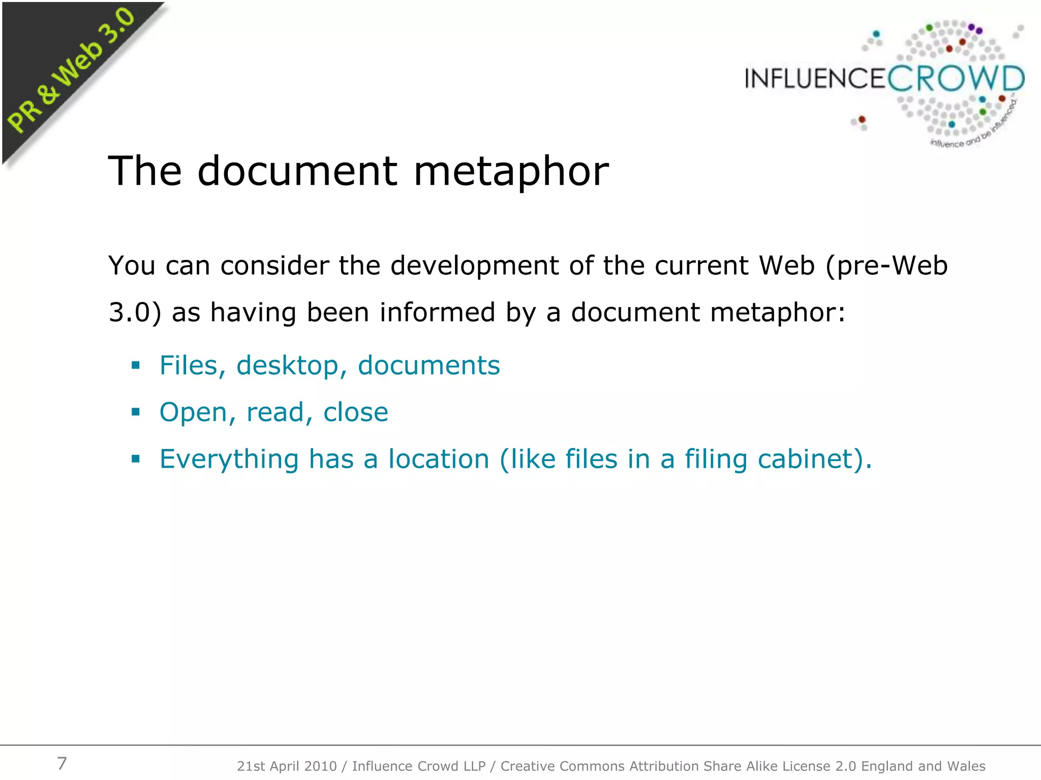 You can consider the development of the current Web (pre-Web 3.0) as having been informed by a document metaphor:Files, desktop, documentsOpen, read, closeEverything has a location (like files in a filing cabinet).The document metaphor21st April 2010 / Influence Crowd LLP / Creative Commons Attribution Share Alike License 2.0 England and Wales7