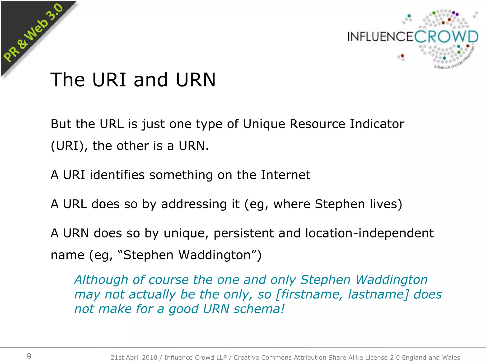 But the URL is just one type of Unique Resource Indicator (URI), the other is a URN.A URI identifies something on the InternetA URL does so by addressing it (eg, where Stephen lives)A URN does so by unique, persistent and location-independent name (eg, “Stephen Waddington”)Although of course the one and only Stephen Waddington may not actually be the only, so [firstname, lastname] does not make for a good URN schema!The URI and URN21st April 2010 / Influence Crowd LLP / Creative Commons Attribution Share Alike License 2.0 England and Wales9