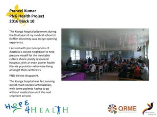 Praneel Kumar
PNG Health Project
2016 Block 10
The Kiunga hospital placement during
the final year of my medical school at
Griffith University was an eye-opening
experience.
I arrived with preconceptions of
Australia’s closest neighbour to help
prepare myself for the inevitable
culture shock: poorly resourced
hospitals with an even poorer health
literate population who were living
amongst thick rainforests.
PNG did not disappoint.
The Kiunga hospital was fast running
out of much needed antimalarials,
with some patients having to go
without medication until the next
shipment arrived.
 