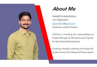 About Me
PRANEETH ANANTAPALLI
+91-7083253273
apraneeth10@gmail.com
Srikakulam, Andhra Pradesh
Proficient in handling the responsibilities as
Project Manager & Manufacturing Engineer
for New Product Development
Creating a strategic roadmap and analysis for
product launch from Design & Process aspect
 
