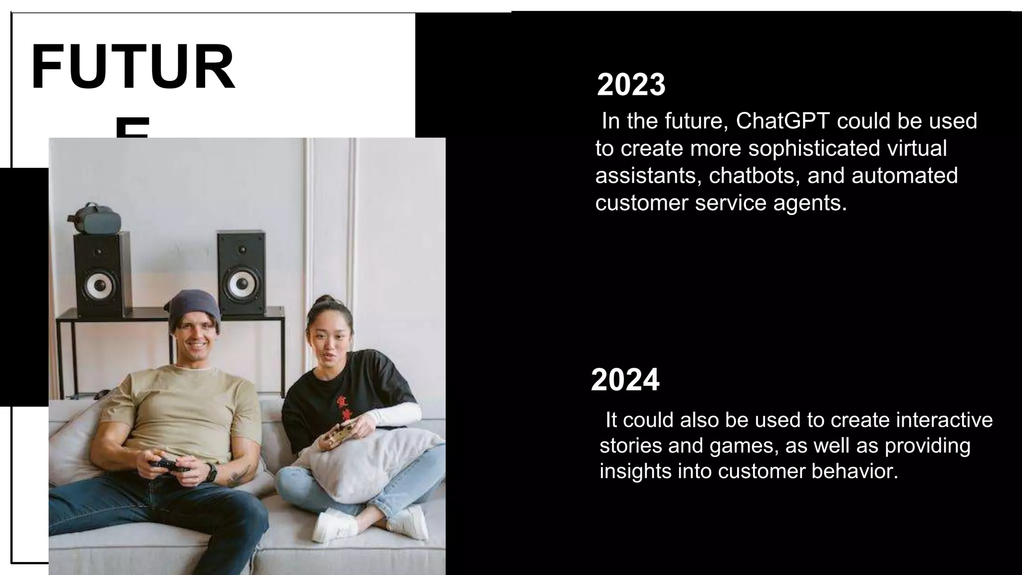2023
In the future, ChatGPT could be used
to create more sophisticated virtual
assistants, chatbots, and automated
customer service agents.
FUTUR
E
2024
It could also be used to create interactive
stories and games, as well as providing
insights into customer behavior.
 