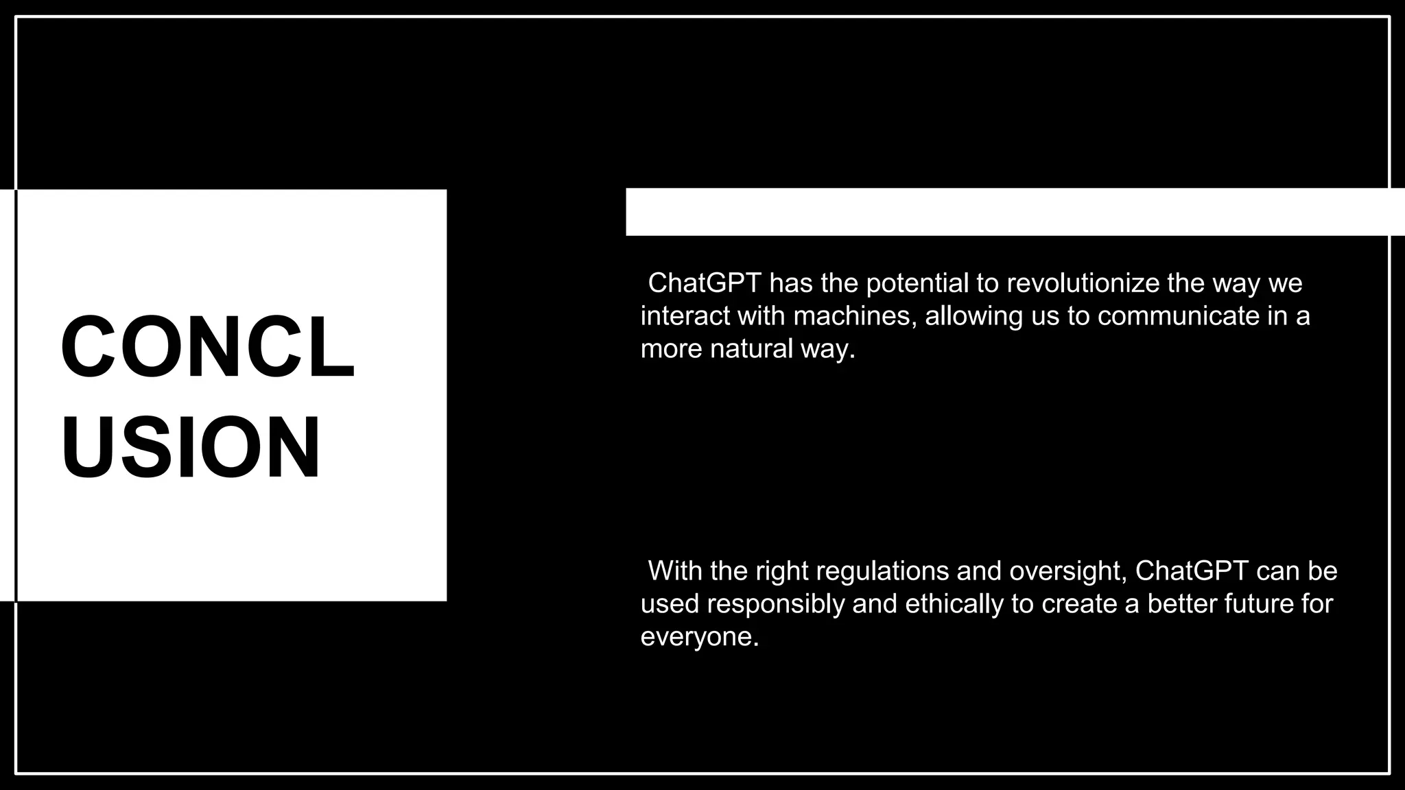 CONCL
USION
ChatGPT has the potential to revolutionize the way we
interact with machines, allowing us to communicate in a
more natural way.
With the right regulations and oversight, ChatGPT can be
used responsibly and ethically to create a better future for
everyone.
 