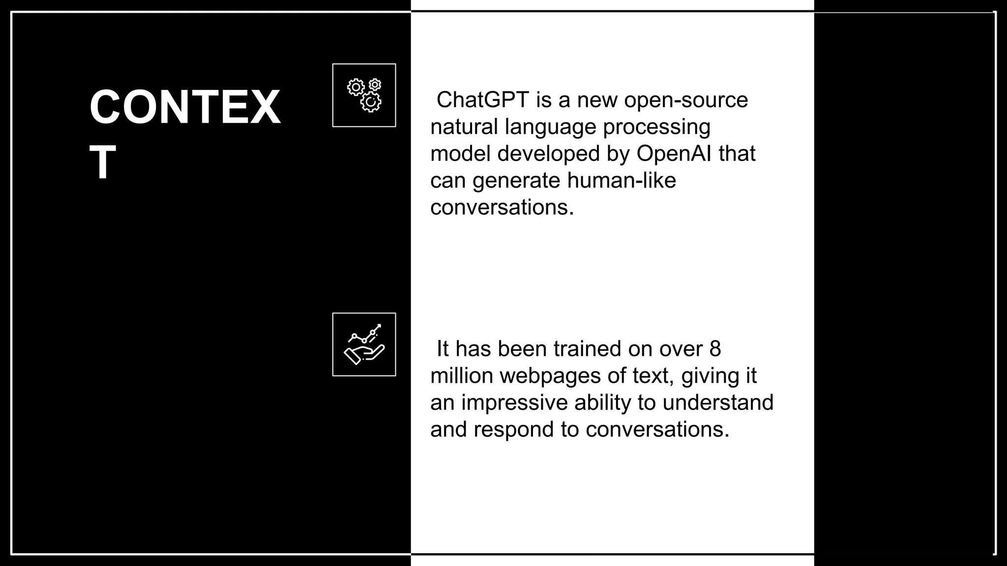 CONTEX
T
ChatGPT is a new open-source
natural language processing
model developed by OpenAI that
can generate human-like
conversations.
It has been trained on over 8
million webpages of text, giving it
an impressive ability to understand
and respond to conversations.
 