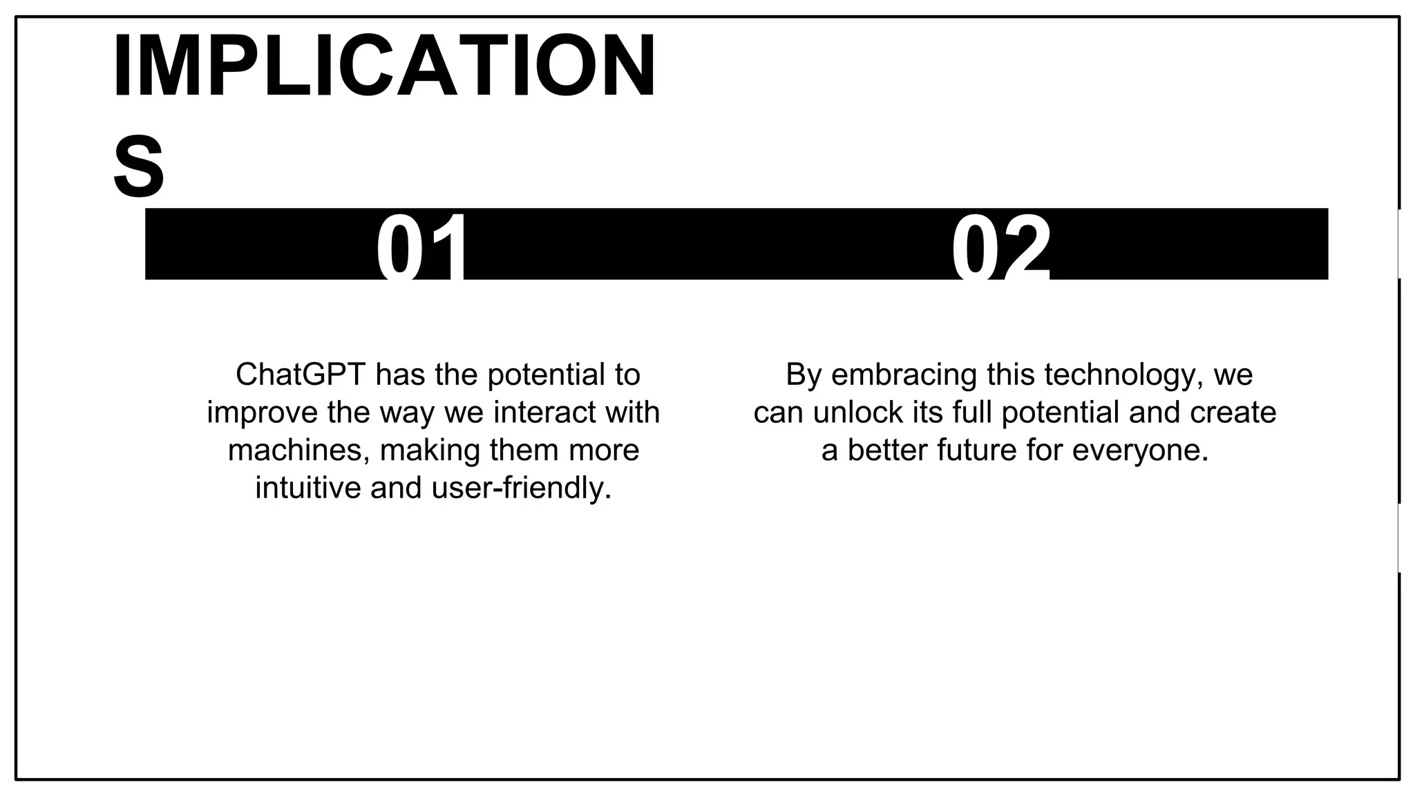 IMPLICATION
S
01
ChatGPT has the potential to
improve the way we interact with
machines, making them more
intuitive and user-friendly.
02
By embracing this technology, we
can unlock its full potential and create
a better future for everyone.
 