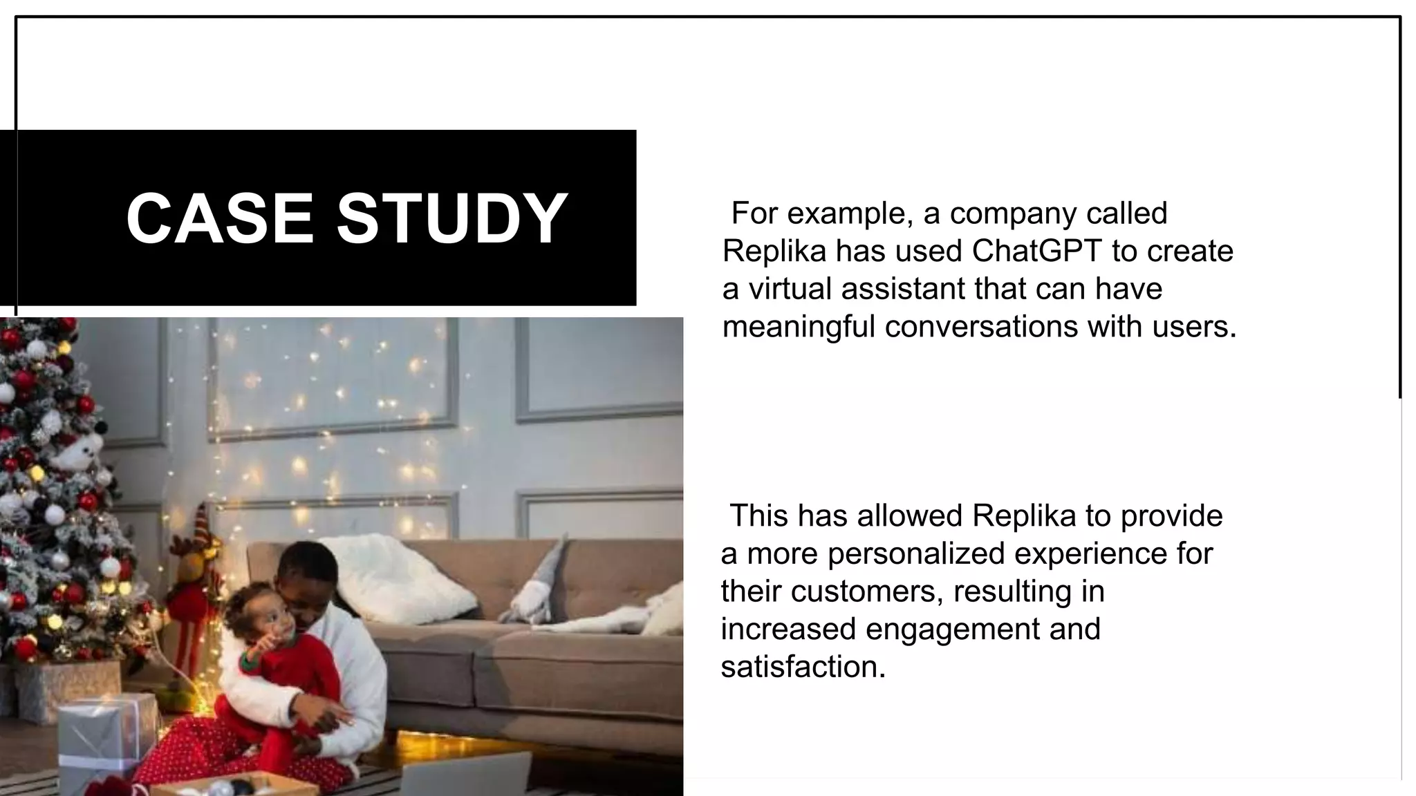 For example, a company called
Replika has used ChatGPT to create
a virtual assistant that can have
meaningful conversations with users.
CASE STUDY
This has allowed Replika to provide
a more personalized experience for
their customers, resulting in
increased engagement and
satisfaction.
 