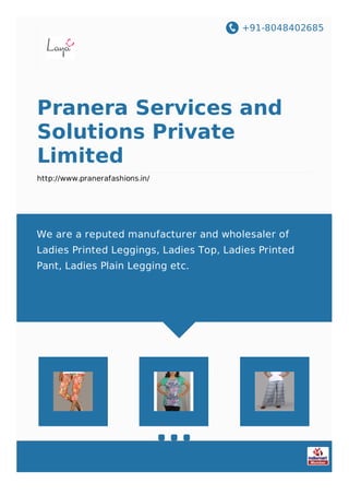 +91-8048402685
Pranera Services and
Solutions Private
Limited
http://www.pranerafashions.in/
We are a reputed manufacturer and wholesaler of
Ladies Printed Leggings, Ladies Top, Ladies Printed
Pant, Ladies Plain Legging etc.
 
