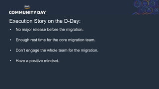 © 2018, Amazon Web Services, Inc. or its Affiliates. All rights reserved.
Execution Story on the D-Day:
• No major release before the migration.
• Enough rest time for the core migration team.
• Don’t engage the whole team for the migration.
• Have a positive mindset.
 