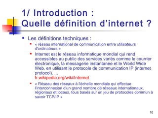 1/ Introduction : 
Quelle définition d’internet ? 
10 
 Les définitions techniques : 
 « réseau international de communication entre utilisateurs 
d'ordinateurs » 
 Internet est le réseau informatique mondial qui rend 
accessibles au public des services variés comme le courrier 
électronique, la messagerie instantanée et le World Wide 
Web, en utilisant le protocole de communication IP (internet 
protocol). ... 
fr.wikipedia.org/wiki/Internet 
 « Réseau des réseaux à l'échelle mondiale qui effectue 
l’interconnexion d'un grand nombre de réseaux internationaux, 
régionaux et locaux, tous basés sur un jeu de protocoles commun à 
savoir TCP/IP » 
 