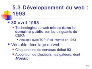 5.3 Développement du web : 
1993 
 30 avril 1993 : 
 Technologies du web mises dans le 
domaine public par les dirigeants du 
CERN 
 Analogie avec TCP-IP et Internet en 1983 
 Véritable décollage du web : 
 Cinquantaine de serveurs début 93 
 Apparition de plusieurs navigateurs, dont 
Mosaic 
102 
 