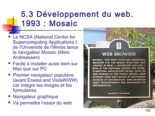103 
5.3 Développement du web. 
1993 : Mosaic 
 Le NCSA (National Center for 
Supercomputing Applications ) 
de l'Université de l'Illinois lance 
le navigateur Mosaic (Marc 
Andreessen) 
 Facile à installer aussi bien sur 
Mac que sur PC 
 Premier navigateur populaire 
(avant Erwisa and ViolaWWW) 
car intègre les images et les 
formulaires. 
 Navigateur graphique 
 Va permettre l’essor du web 
 